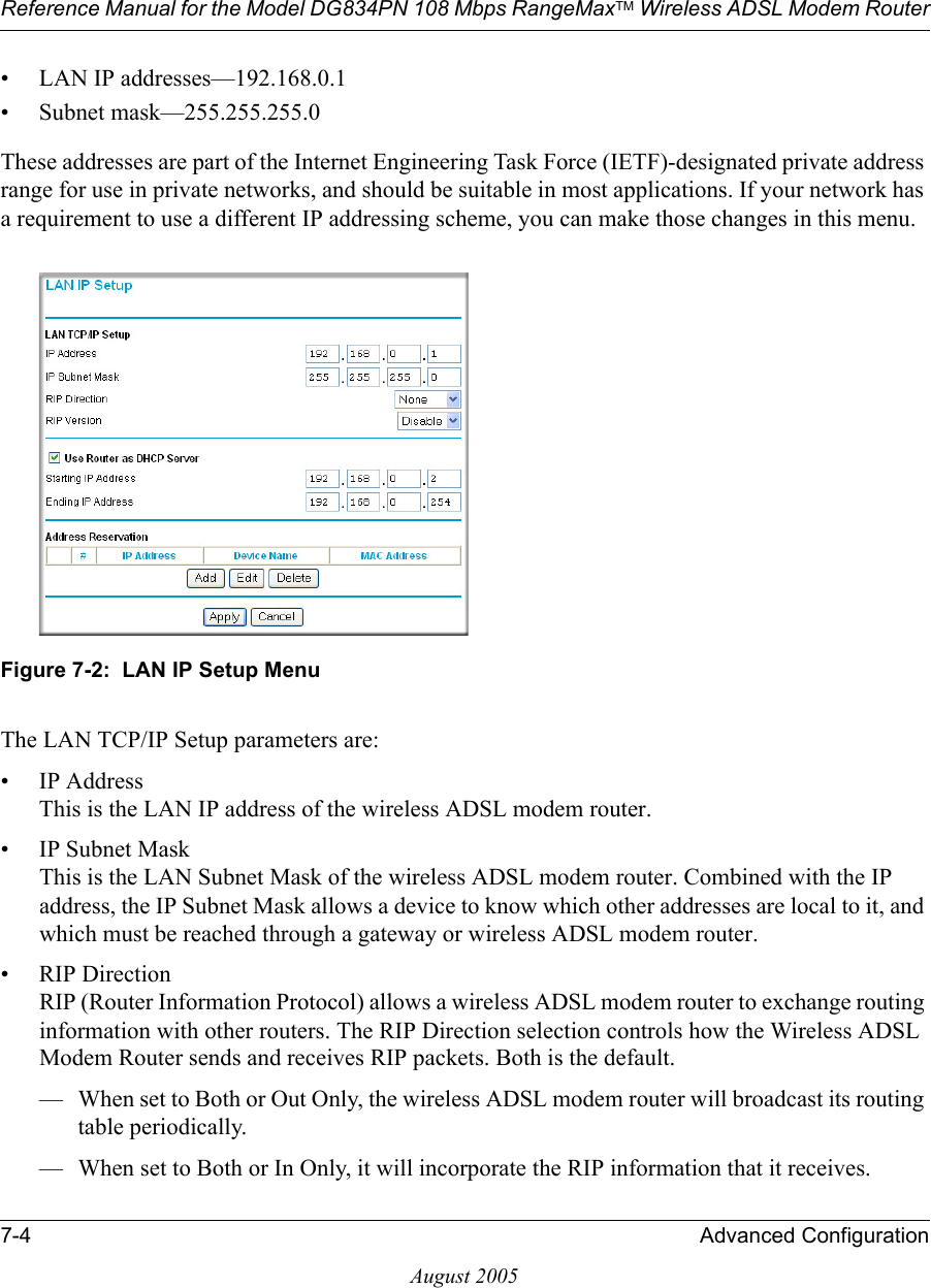 Reference Manual for the Model DG834PN 108 Mbps RangeMaxTM Wireless ADSL Modem Router7-4 Advanced ConfigurationAugust 2005• LAN IP addresses—192.168.0.1• Subnet mask—255.255.255.0These addresses are part of the Internet Engineering Task Force (IETF)-designated private address range for use in private networks, and should be suitable in most applications. If your network has a requirement to use a different IP addressing scheme, you can make those changes in this menu.Figure 7-2:  LAN IP Setup MenuThe LAN TCP/IP Setup parameters are:• IP Address This is the LAN IP address of the wireless ADSL modem router.• IP Subnet Mask This is the LAN Subnet Mask of the wireless ADSL modem router. Combined with the IP address, the IP Subnet Mask allows a device to know which other addresses are local to it, and which must be reached through a gateway or wireless ADSL modem router.• RIP Direction RIP (Router Information Protocol) allows a wireless ADSL modem router to exchange routing information with other routers. The RIP Direction selection controls how the Wireless ADSL Modem Router sends and receives RIP packets. Both is the default. — When set to Both or Out Only, the wireless ADSL modem router will broadcast its routing table periodically. — When set to Both or In Only, it will incorporate the RIP information that it receives. 