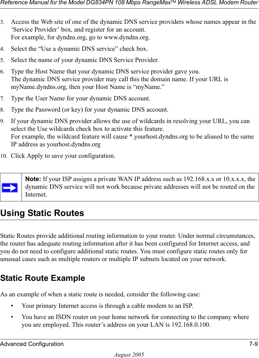 Reference Manual for the Model DG834PN 108 Mbps RangeMaxTM Wireless ADSL Modem RouterAdvanced Configuration 7-9August 20053. Access the Web site of one of the dynamic DNS service providers whose names appear in the ‘Service Provider’ box, and register for an account. For example, for dyndns.org, go to www.dyndns.org.4. Select the “Use a dynamic DNS service” check box. 5. Select the name of your dynamic DNS Service Provider. 6. Type the Host Name that your dynamic DNS service provider gave you. The dynamic DNS service provider may call this the domain name. If your URL is myName.dyndns.org, then your Host Name is “myName.”7. Type the User Name for your dynamic DNS account. 8. Type the Password (or key) for your dynamic DNS account. 9. If your dynamic DNS provider allows the use of wildcards in resolving your URL, you can select the Use wildcards check box to activate this feature.  For example, the wildcard feature will cause *.yourhost.dyndns.org to be aliased to the same IP address as yourhost.dyndns.org10. Click Apply to save your configuration. Using Static RoutesStatic Routes provide additional routing information to your router. Under normal circumstances, the router has adequate routing information after it has been configured for Internet access, and you do not need to configure additional static routes. You must configure static routes only for unusual cases such as multiple routers or multiple IP subnets located on your network.Static Route ExampleAs an example of when a static route is needed, consider the following case:• Your primary Internet access is through a cable modem to an ISP.• You have an ISDN router on your home network for connecting to the company where you are employed. This router’s address on your LAN is 192.168.0.100.Note: If your ISP assigns a private WAN IP address such as 192.168.x.x or 10.x.x.x, the dynamic DNS service will not work because private addresses will not be routed on the Internet.