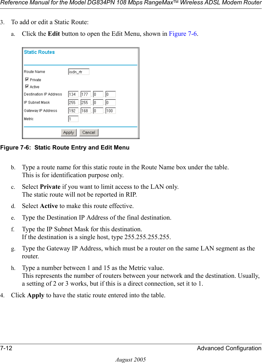 Reference Manual for the Model DG834PN 108 Mbps RangeMaxTM Wireless ADSL Modem Router7-12 Advanced ConfigurationAugust 20053. To add or edit a Static Route:a. Click the Edit button to open the Edit Menu, shown in Figure 7-6.Figure 7-6:  Static Route Entry and Edit Menub. Type a route name for this static route in the Route Name box under the table. This is for identification purpose only. c. Select Private if you want to limit access to the LAN only.  The static route will not be reported in RIP. d. Select Active to make this route effective. e. Type the Destination IP Address of the final destination. f. Type the IP Subnet Mask for this destination. If the destination is a single host, type 255.255.255.255. g. Type the Gateway IP Address, which must be a router on the same LAN segment as the router. h. Type a number between 1 and 15 as the Metric value.  This represents the number of routers between your network and the destination. Usually, a setting of 2 or 3 works, but if this is a direct connection, set it to 1. 4. Click Apply to have the static route entered into the table. 