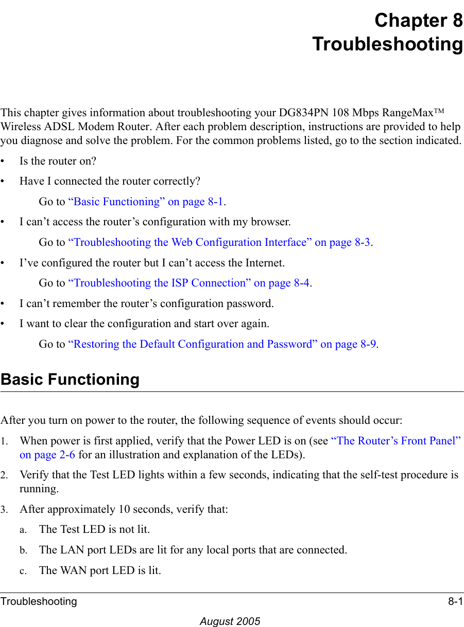 Troubleshooting 8-1August 2005Chapter 8 TroubleshootingThis chapter gives information about troubleshooting your DG834PN 108 Mbps RangeMaxTM Wireless ADSL Modem Router. After each problem description, instructions are provided to help you diagnose and solve the problem. For the common problems listed, go to the section indicated.• Is the router on?• Have I connected the router correctly?Go to “Basic Functioning” on page 8-1.• I can’t access the router’s configuration with my browser.Go to “Troubleshooting the Web Configuration Interface” on page 8-3.• I’ve configured the router but I can’t access the Internet.Go to “Troubleshooting the ISP Connection” on page 8-4.• I can’t remember the router’s configuration password.• I want to clear the configuration and start over again.Go to “Restoring the Default Configuration and Password” on page 8-9.Basic FunctioningAfter you turn on power to the router, the following sequence of events should occur:1. When power is first applied, verify that the Power LED is on (see “The Router’s Front Panel” on page 2-6 for an illustration and explanation of the LEDs).2. Verify that the Test LED lights within a few seconds, indicating that the self-test procedure is running.3. After approximately 10 seconds, verify that:a. The Test LED is not lit.b. The LAN port LEDs are lit for any local ports that are connected.c. The WAN port LED is lit.