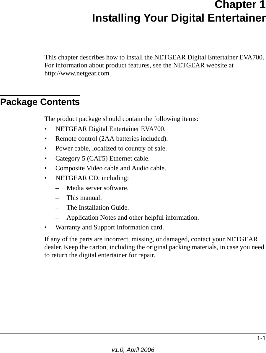 1-1v1.0, April 2006Chapter 1 Installing Your Digital EntertainerThis chapter describes how to install the NETGEAR Digital Entertainer EVA700. For information about product features, see the NETGEAR website at  http://www.netgear.com.Package ContentsThe product package should contain the following items:• NETGEAR Digital Entertainer EVA700.• Remote control (2AA batteries included).• Power cable, localized to country of sale.• Category 5 (CAT5) Ethernet cable.• Composite Video cable and Audio cable.• NETGEAR CD, including:– Media server software.– This manual.– The Installation Guide.– Application Notes and other helpful information.• Warranty and Support Information card.If any of the parts are incorrect, missing, or damaged, contact your NETGEAR dealer. Keep the carton, including the original packing materials, in case you need to return the digital entertainer for repair.