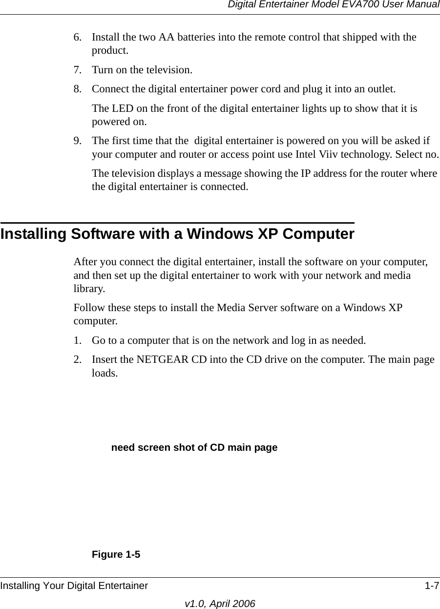 Digital Entertainer Model EVA700 User ManualInstalling Your Digital Entertainer 1-7v1.0, April 20066. Install the two AA batteries into the remote control that shipped with the product.7. Turn on the television.8. Connect the digital entertainer power cord and plug it into an outlet. The LED on the front of the digital entertainer lights up to show that it is powered on.9. The first time that the  digital entertainer is powered on you will be asked if your computer and router or access point use Intel Viiv technology. Select no.The television displays a message showing the IP address for the router where the digital entertainer is connected.Installing Software with a Windows XP ComputerAfter you connect the digital entertainer, install the software on your computer, and then set up the digital entertainer to work with your network and media library.Follow these steps to install the Media Server software on a Windows XP computer.1. Go to a computer that is on the network and log in as needed.2. Insert the NETGEAR CD into the CD drive on the computer. The main page loads.Figure 1-5need screen shot of CD main page