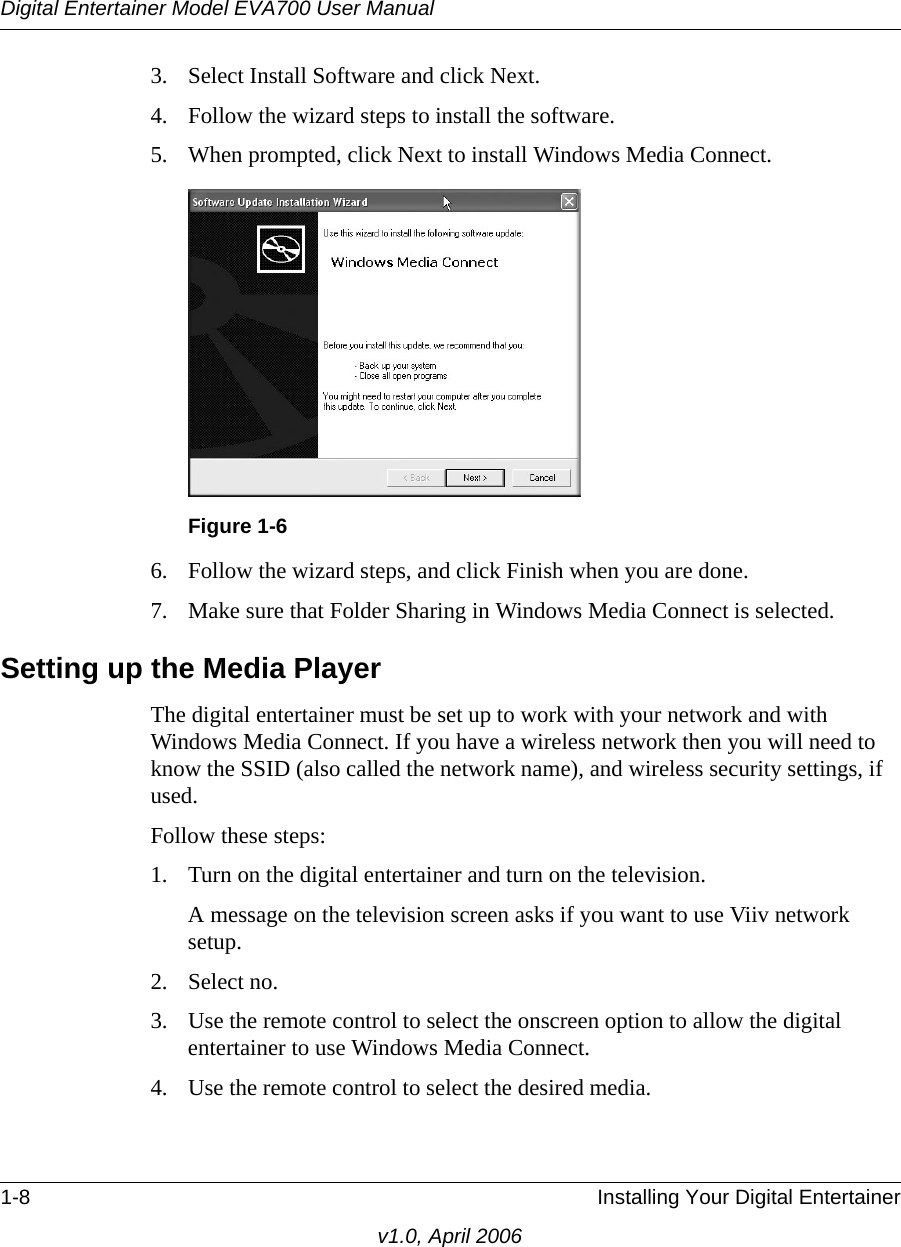 Digital Entertainer Model EVA700 User Manual1-8 Installing Your Digital Entertainerv1.0, April 20063. Select Install Software and click Next.4. Follow the wizard steps to install the software.5. When prompted, click Next to install Windows Media Connect.6. Follow the wizard steps, and click Finish when you are done.7. Make sure that Folder Sharing in Windows Media Connect is selected.Setting up the Media PlayerThe digital entertainer must be set up to work with your network and with Windows Media Connect. If you have a wireless network then you will need to know the SSID (also called the network name), and wireless security settings, if used.Follow these steps:1. Turn on the digital entertainer and turn on the television.A message on the television screen asks if you want to use Viiv network setup.2. Select no.3. Use the remote control to select the onscreen option to allow the digital entertainer to use Windows Media Connect.4. Use the remote control to select the desired media. Figure 1-6