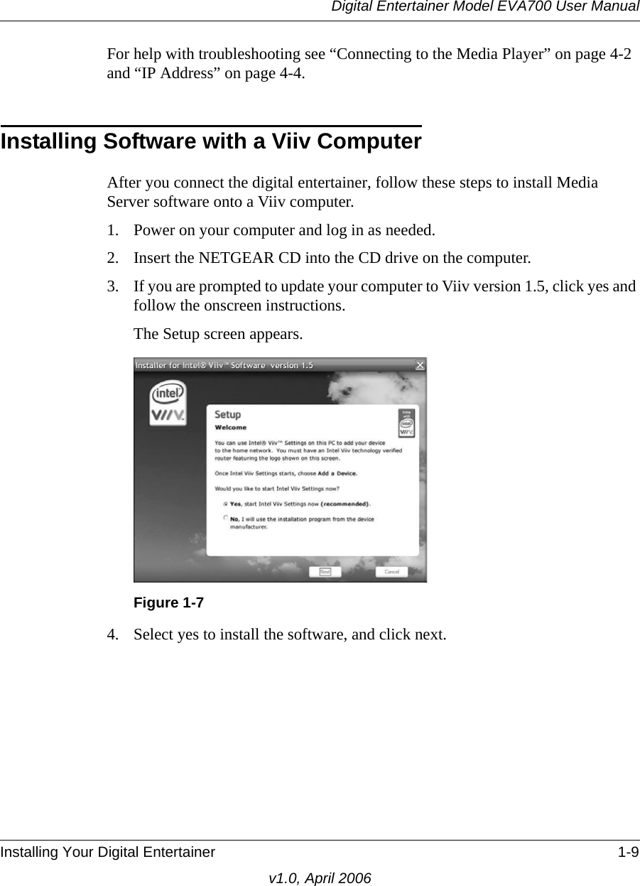 Digital Entertainer Model EVA700 User ManualInstalling Your Digital Entertainer 1-9v1.0, April 2006For help with troubleshooting see “Connecting to the Media Player” on page 4-2 and “IP Address” on page 4-4.Installing Software with a Viiv ComputerAfter you connect the digital entertainer, follow these steps to install Media Server software onto a Viiv computer.1. Power on your computer and log in as needed.2. Insert the NETGEAR CD into the CD drive on the computer. 3. If you are prompted to update your computer to Viiv version 1.5, click yes and follow the onscreen instructions.The Setup screen appears.4. Select yes to install the software, and click next. Figure 1-7