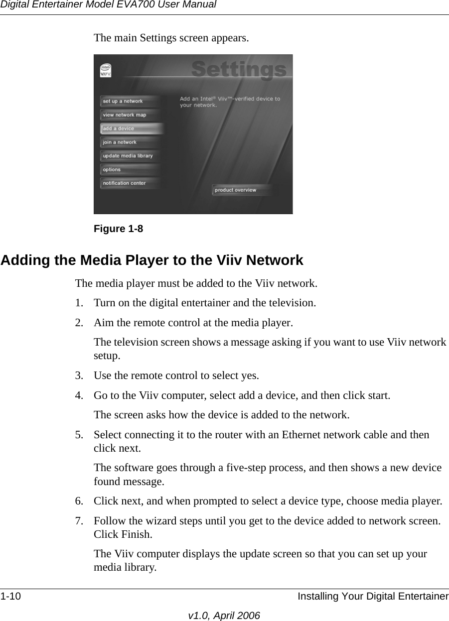 Digital Entertainer Model EVA700 User Manual1-10 Installing Your Digital Entertainerv1.0, April 2006The main Settings screen appears.Adding the Media Player to the Viiv NetworkThe media player must be added to the Viiv network. 1. Turn on the digital entertainer and the television.2. Aim the remote control at the media player.The television screen shows a message asking if you want to use Viiv network setup.3. Use the remote control to select yes.4. Go to the Viiv computer, select add a device, and then click start.The screen asks how the device is added to the network.5. Select connecting it to the router with an Ethernet network cable and then click next.The software goes through a five-step process, and then shows a new device found message. 6. Click next, and when prompted to select a device type, choose media player.7. Follow the wizard steps until you get to the device added to network screen. Click Finish.The Viiv computer displays the update screen so that you can set up your media library.Figure 1-8