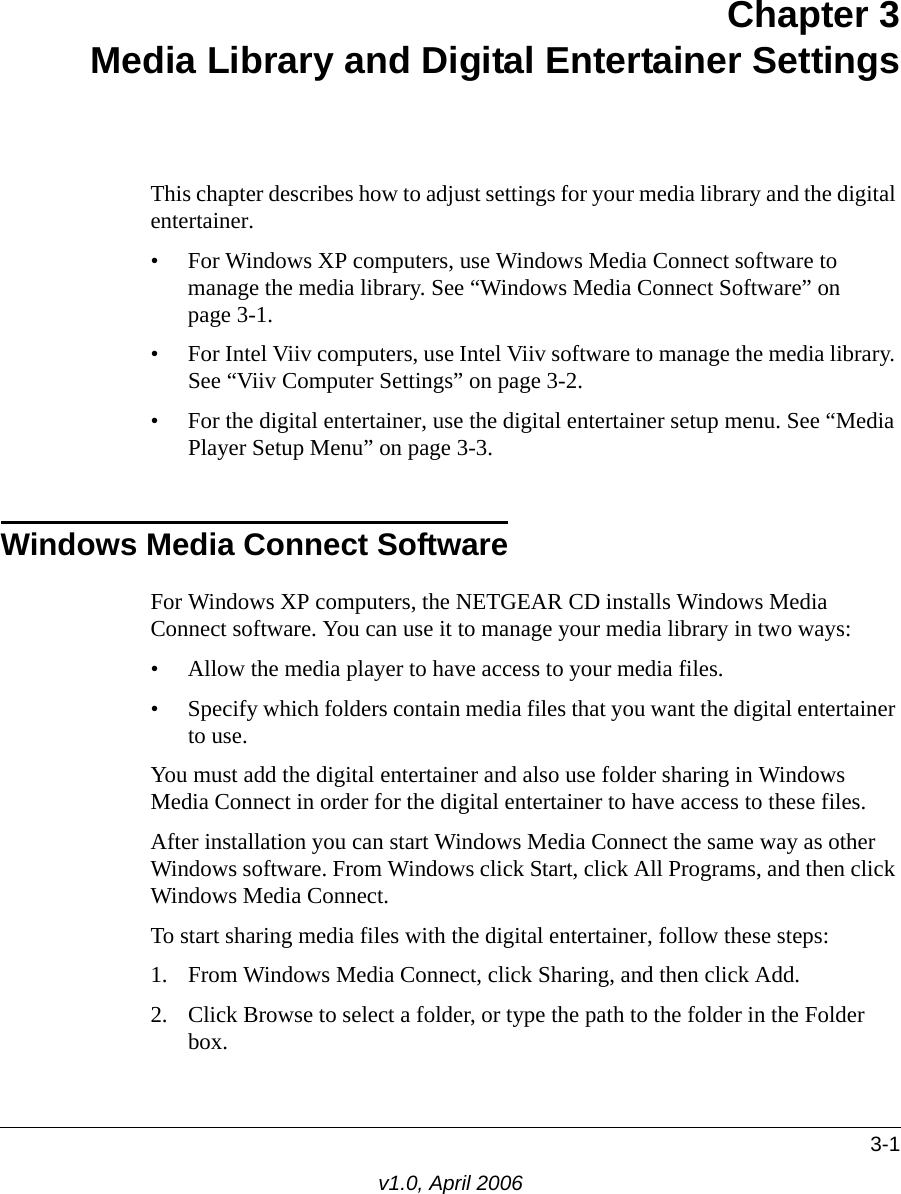3-1v1.0, April 2006Chapter 3 Media Library and Digital Entertainer SettingsThis chapter describes how to adjust settings for your media library and the digital entertainer. • For Windows XP computers, use Windows Media Connect software to manage the media library. See “Windows Media Connect Software” on page 3-1.• For Intel Viiv computers, use Intel Viiv software to manage the media library. See “Viiv Computer Settings” on page 3-2.• For the digital entertainer, use the digital entertainer setup menu. See “Media Player Setup Menu” on page 3-3.Windows Media Connect SoftwareFor Windows XP computers, the NETGEAR CD installs Windows Media Connect software. You can use it to manage your media library in two ways:• Allow the media player to have access to your media files.• Specify which folders contain media files that you want the digital entertainer to use.You must add the digital entertainer and also use folder sharing in Windows Media Connect in order for the digital entertainer to have access to these files. After installation you can start Windows Media Connect the same way as other Windows software. From Windows click Start, click All Programs, and then click Windows Media Connect.To start sharing media files with the digital entertainer, follow these steps:1. From Windows Media Connect, click Sharing, and then click Add.2. Click Browse to select a folder, or type the path to the folder in the Folder box.