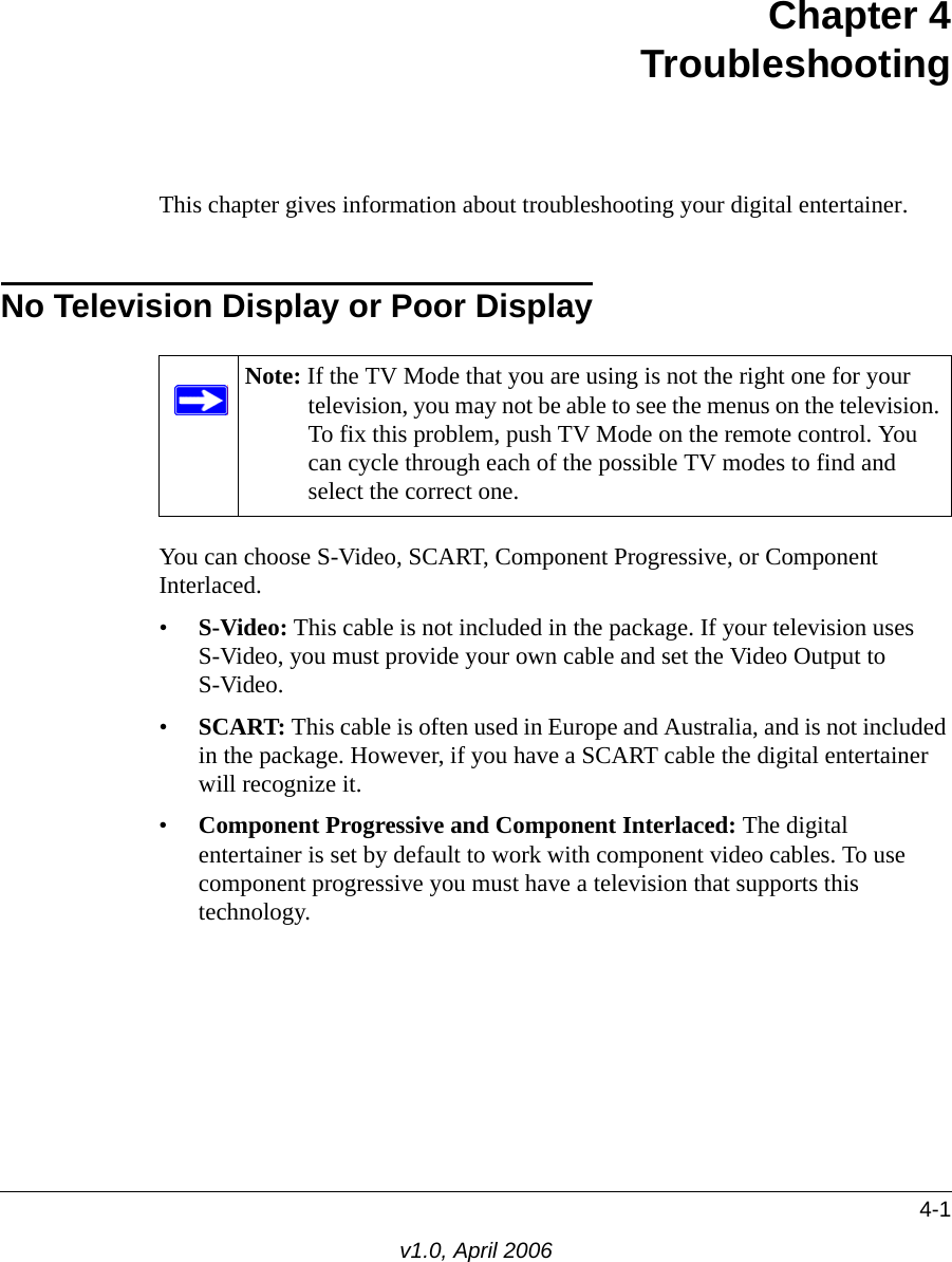 4-1v1.0, April 2006Chapter 4 Troubleshooting This chapter gives information about troubleshooting your digital entertainer. No Television Display or Poor DisplayYou can choose S-Video, SCART, Component Progressive, or Component Interlaced.•S-Video: This cable is not included in the package. If your television uses  S-Video, you must provide your own cable and set the Video Output to  S-Video.•SCART: This cable is often used in Europe and Australia, and is not included in the package. However, if you have a SCART cable the digital entertainer will recognize it.•Component Progressive and Component Interlaced: The digital entertainer is set by default to work with component video cables. To use component progressive you must have a television that supports this technology.Note: If the TV Mode that you are using is not the right one for your television, you may not be able to see the menus on the television. To fix this problem, push TV Mode on the remote control. You can cycle through each of the possible TV modes to find and select the correct one. 