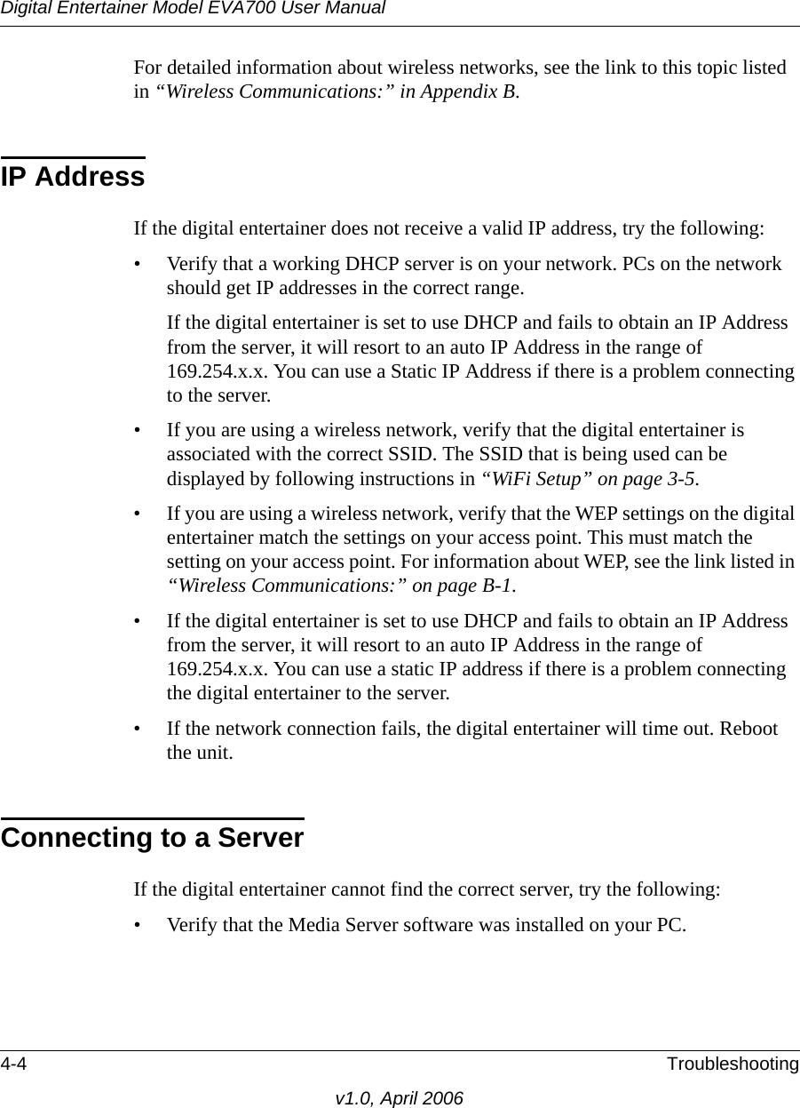 Digital Entertainer Model EVA700 User Manual4-4 Troubleshootingv1.0, April 2006For detailed information about wireless networks, see the link to this topic listed in “Wireless Communications:” in Appendix B.IP AddressIf the digital entertainer does not receive a valid IP address, try the following:• Verify that a working DHCP server is on your network. PCs on the network should get IP addresses in the correct range.If the digital entertainer is set to use DHCP and fails to obtain an IP Address from the server, it will resort to an auto IP Address in the range of 169.254.x.x. You can use a Static IP Address if there is a problem connecting to the server.• If you are using a wireless network, verify that the digital entertainer is associated with the correct SSID. The SSID that is being used can be displayed by following instructions in “WiFi Setup” on page 3-5. • If you are using a wireless network, verify that the WEP settings on the digital entertainer match the settings on your access point. This must match the setting on your access point. For information about WEP, see the link listed in “Wireless Communications:” on page B-1. • If the digital entertainer is set to use DHCP and fails to obtain an IP Address from the server, it will resort to an auto IP Address in the range of 169.254.x.x. You can use a static IP address if there is a problem connecting the digital entertainer to the server.• If the network connection fails, the digital entertainer will time out. Reboot the unit.Connecting to a ServerIf the digital entertainer cannot find the correct server, try the following:• Verify that the Media Server software was installed on your PC. 