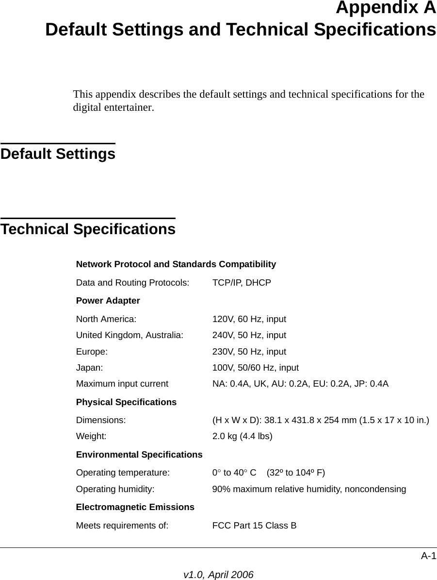 A-1v1.0, April 2006Appendix A Default Settings and Technical SpecificationsThis appendix describes the default settings and technical specifications for the digital entertainer.Default SettingsTechnical SpecificationsNetwork Protocol and Standards CompatibilityData and Routing Protocols: TCP/IP, DHCPPower AdapterNorth America: 120V, 60 Hz, inputUnited Kingdom, Australia: 240V, 50 Hz, inputEurope: 230V, 50 Hz, inputJapan: 100V, 50/60 Hz, inputMaximum input current NA: 0.4A, UK, AU: 0.2A, EU: 0.2A, JP: 0.4APhysical SpecificationsDimensions: (H x W x D): 38.1 x 431.8 x 254 mm (1.5 x 17 x 10 in.)Weight: 2.0 kg (4.4 lbs)Environmental SpecificationsOperating temperature: 0° to 40° C    (32º to 104º F)Operating humidity: 90% maximum relative humidity, noncondensingElectromagnetic EmissionsMeets requirements of: FCC Part 15 Class B