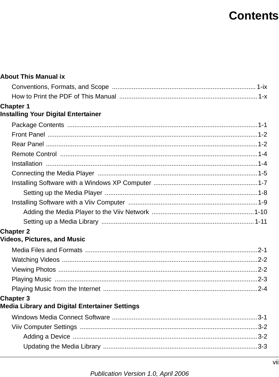 viiPublication Version 1.0, April 2006ContentsAbout This Manual ixConventions, Formats, and Scope  ................................................................................ 1-ixHow to Print the PDF of This Manual  .............................................................................1-xChapter 1  Installing Your Digital EntertainerPackage Contents  ..........................................................................................................1-1Front Panel .....................................................................................................................1-2Rear Panel ......................................................................................................................1-2Remote Control  ..............................................................................................................1-4Installation ......................................................................................................................1-4Connecting the Media Player  .........................................................................................1-5Installing Software with a Windows XP Computer ..........................................................1-7Setting up the Media Player .....................................................................................1-8Installing Software with a Viiv Computer  ........................................................................1-9Adding the Media Player to the Viiv Network .........................................................1-10Setting up a Media Library  ..................................................................................... 1-11Chapter 2  Videos, Pictures, and MusicMedia Files and Formats ................................................................................................2-1Watching Videos .............................................................................................................2-2Viewing Photos ...............................................................................................................2-2Playing Music  .................................................................................................................2-3Playing Music from the Internet  ......................................................................................2-4Chapter 3  Media Library and Digital Entertainer SettingsWindows Media Connect Software .................................................................................3-1Viiv Computer Settings  ...................................................................................................3-2Adding a Device .......................................................................................................3-2Updating the Media Library ......................................................................................3-3