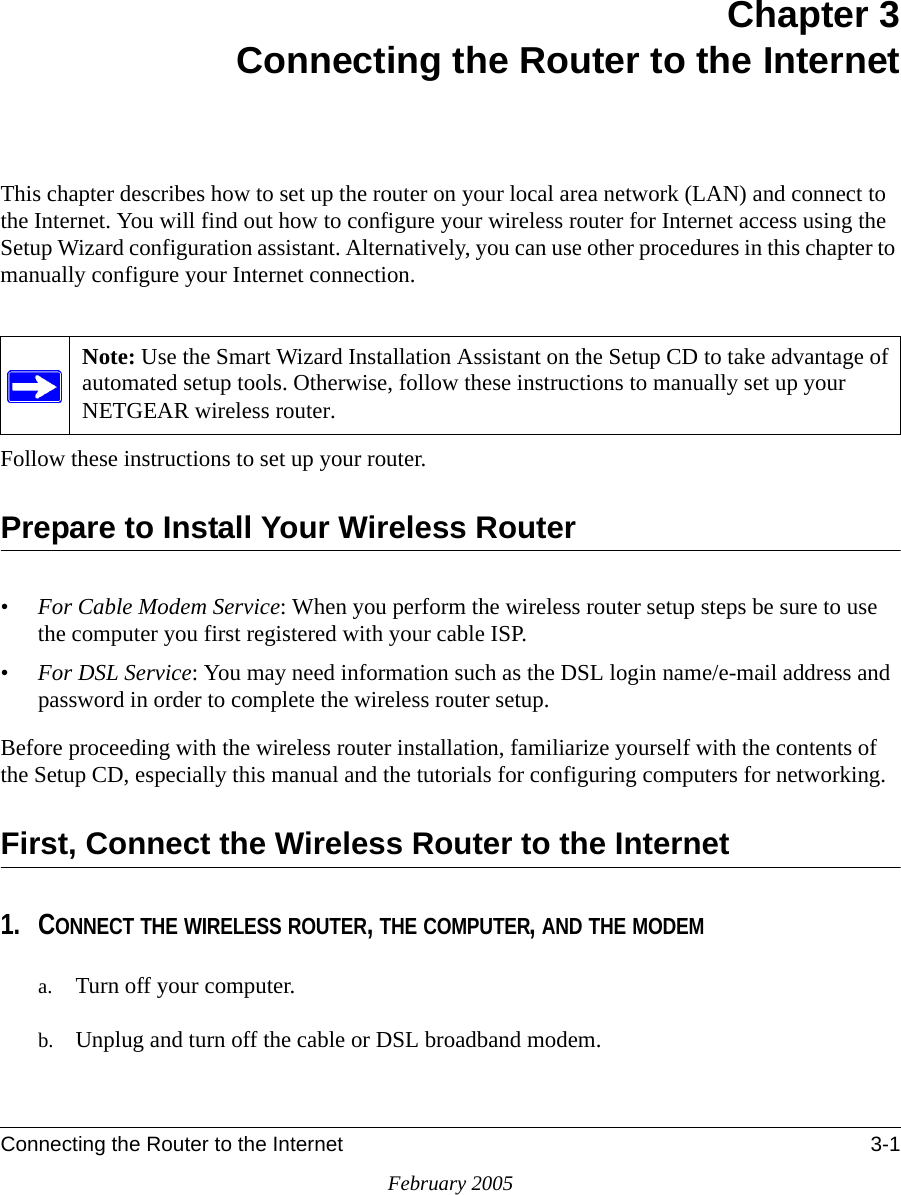 Connecting the Router to the Internet 3-1February 2005Chapter 3Connecting the Router to the InternetThis chapter describes how to set up the router on your local area network (LAN) and connect to the Internet. You will find out how to configure your wireless router for Internet access using the Setup Wizard configuration assistant. Alternatively, you can use other procedures in this chapter to manually configure your Internet connection.Follow these instructions to set up your router.Prepare to Install Your Wireless Router•For Cable Modem Service: When you perform the wireless router setup steps be sure to use the computer you first registered with your cable ISP.•For DSL Service: You may need information such as the DSL login name/e-mail address and password in order to complete the wireless router setup.Before proceeding with the wireless router installation, familiarize yourself with the contents of the Setup CD, especially this manual and the tutorials for configuring computers for networking.First, Connect the Wireless Router to the Internet1. CONNECT THE WIRELESS ROUTER, THE COMPUTER, AND THE MODEMa. Turn off your computer.b. Unplug and turn off the cable or DSL broadband modem.Note: Use the Smart Wizard Installation Assistant on the Setup CD to take advantage of automated setup tools. Otherwise, follow these instructions to manually set up your NETGEAR wireless router.