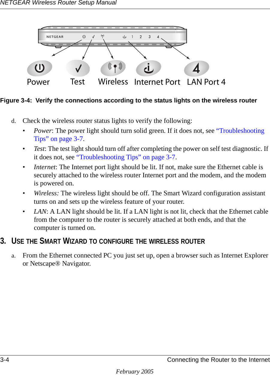 NETGEAR Wireless Router Setup Manual3-4 Connecting the Router to the InternetFebruary 2005Figure 3-4:  Verify the connections according to the status lights on the wireless routerd. Check the wireless router status lights to verify the following:•Power: The power light should turn solid green. If it does not, see “Troubleshooting Tips” on page 3-7.•Test: The test light should turn off after completing the power on self test diagnostic. If it does not, see “Troubleshooting Tips” on page 3-7.•Internet: The Internet port light should be lit. If not, make sure the Ethernet cable is securely attached to the wireless router Internet port and the modem, and the modem is powered on.•Wireless: The wireless light should be off. The Smart Wizard configuration assistant turns on and sets up the wireless feature of your router. •LAN: A LAN light should be lit. If a LAN light is not lit, check that the Ethernet cable from the computer to the router is securely attached at both ends, and that the computer is turned on.3. USE THE SMART WIZARD TO CONFIGURE THE WIRELESS ROUTERa. From the Ethernet connected PC you just set up, open a browser such as Internet Explorer or Netscape® Navigator..%4&apos;%!20OWER )NTERNET0ORT7IRELESS ,!.0ORT4EST