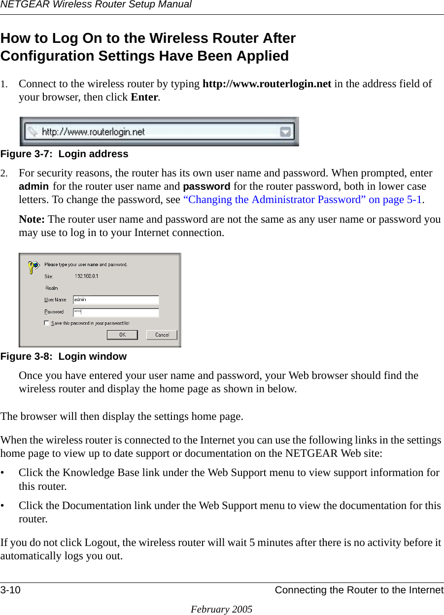 NETGEAR Wireless Router Setup Manual3-10 Connecting the Router to the InternetFebruary 2005How to Log On to the Wireless Router After  Configuration Settings Have Been Applied1. Connect to the wireless router by typing http://www.routerlogin.net in the address field of your browser, then click Enter.Figure 3-7:  Login address2. For security reasons, the router has its own user name and password. When prompted, enter admin for the router user name and password for the router password, both in lower case letters. To change the password, see “Changing the Administrator Password” on page 5-1.Note: The router user name and password are not the same as any user name or password you may use to log in to your Internet connection.Figure 3-8:  Login windowOnce you have entered your user name and password, your Web browser should find the wireless router and display the home page as shown in below.The browser will then display the settings home page.When the wireless router is connected to the Internet you can use the following links in the settings home page to view up to date support or documentation on the NETGEAR Web site: • Click the Knowledge Base link under the Web Support menu to view support information for this router.• Click the Documentation link under the Web Support menu to view the documentation for this router.If you do not click Logout, the wireless router will wait 5 minutes after there is no activity before it automatically logs you out.