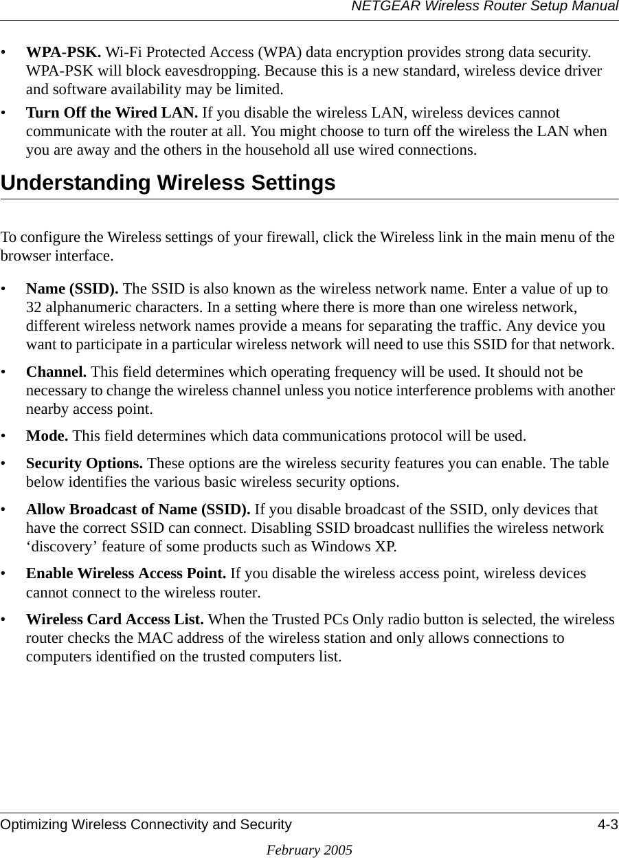 NETGEAR Wireless Router Setup ManualOptimizing Wireless Connectivity and Security 4-3February 2005•WPA-PSK. Wi-Fi Protected Access (WPA) data encryption provides strong data security. WPA-PSK will block eavesdropping. Because this is a new standard, wireless device driver and software availability may be limited. •Turn Off the Wired LAN. If you disable the wireless LAN, wireless devices cannot communicate with the router at all. You might choose to turn off the wireless the LAN when you are away and the others in the household all use wired connections.Understanding Wireless SettingsTo configure the Wireless settings of your firewall, click the Wireless link in the main menu of the browser interface. •Name (SSID). The SSID is also known as the wireless network name. Enter a value of up to 32 alphanumeric characters. In a setting where there is more than one wireless network, different wireless network names provide a means for separating the traffic. Any device you want to participate in a particular wireless network will need to use this SSID for that network. •Channel. This field determines which operating frequency will be used. It should not be necessary to change the wireless channel unless you notice interference problems with another nearby access point. •Mode. This field determines which data communications protocol will be used. •Security Options. These options are the wireless security features you can enable. The table below identifies the various basic wireless security options. •Allow Broadcast of Name (SSID). If you disable broadcast of the SSID, only devices that have the correct SSID can connect. Disabling SSID broadcast nullifies the wireless network ‘discovery’ feature of some products such as Windows XP.•Enable Wireless Access Point. If you disable the wireless access point, wireless devices cannot connect to the wireless router. •Wireless Card Access List. When the Trusted PCs Only radio button is selected, the wireless router checks the MAC address of the wireless station and only allows connections to computers identified on the trusted computers list. 