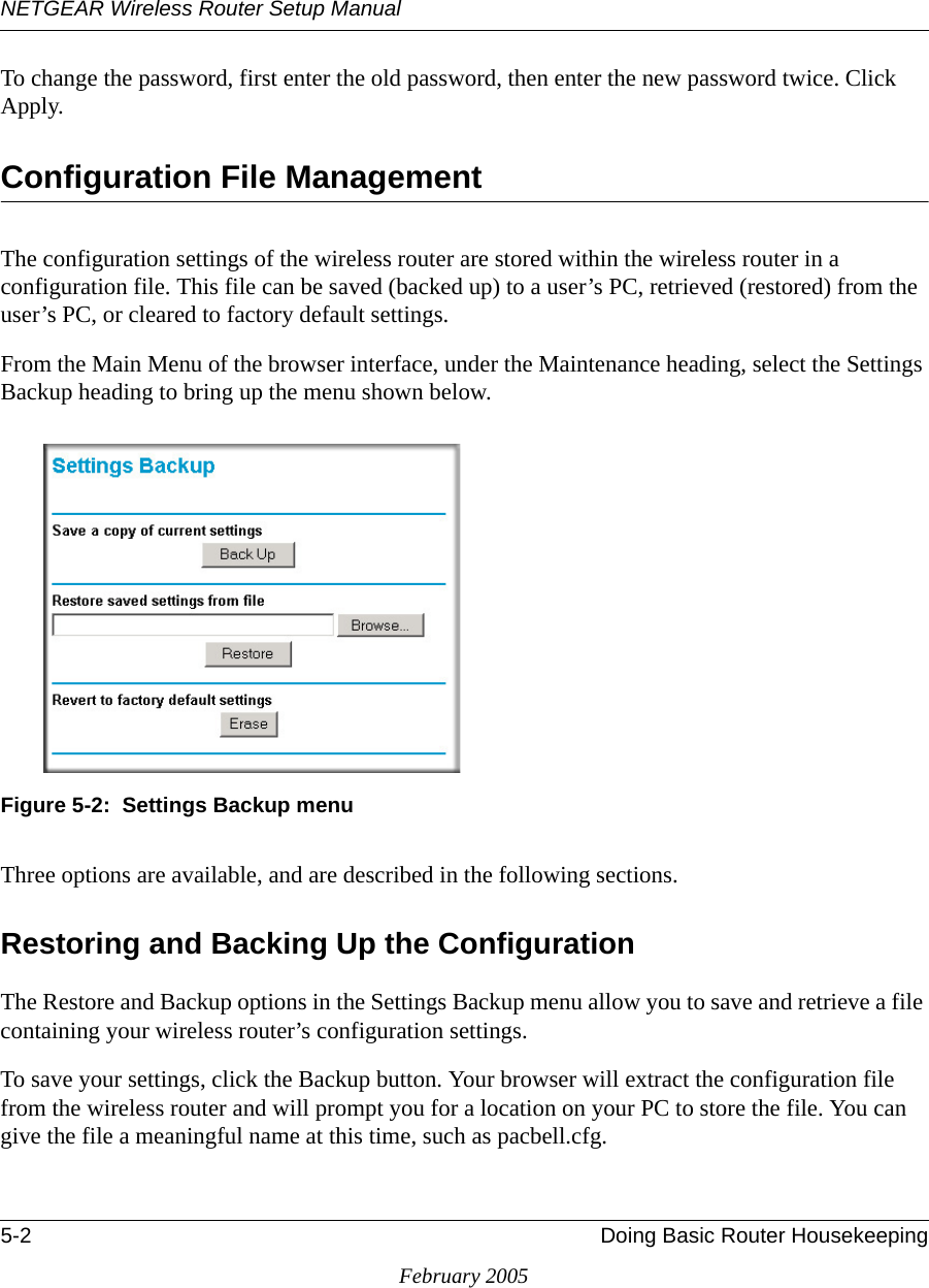 NETGEAR Wireless Router Setup Manual5-2 Doing Basic Router HousekeepingFebruary 2005To change the password, first enter the old password, then enter the new password twice. Click Apply.Configuration File ManagementThe configuration settings of the wireless router are stored within the wireless router in a configuration file. This file can be saved (backed up) to a user’s PC, retrieved (restored) from the user’s PC, or cleared to factory default settings.From the Main Menu of the browser interface, under the Maintenance heading, select the Settings Backup heading to bring up the menu shown below.Figure 5-2:  Settings Backup menuThree options are available, and are described in the following sections.Restoring and Backing Up the ConfigurationThe Restore and Backup options in the Settings Backup menu allow you to save and retrieve a file containing your wireless router’s configuration settings.To save your settings, click the Backup button. Your browser will extract the configuration file from the wireless router and will prompt you for a location on your PC to store the file. You can give the file a meaningful name at this time, such as pacbell.cfg.