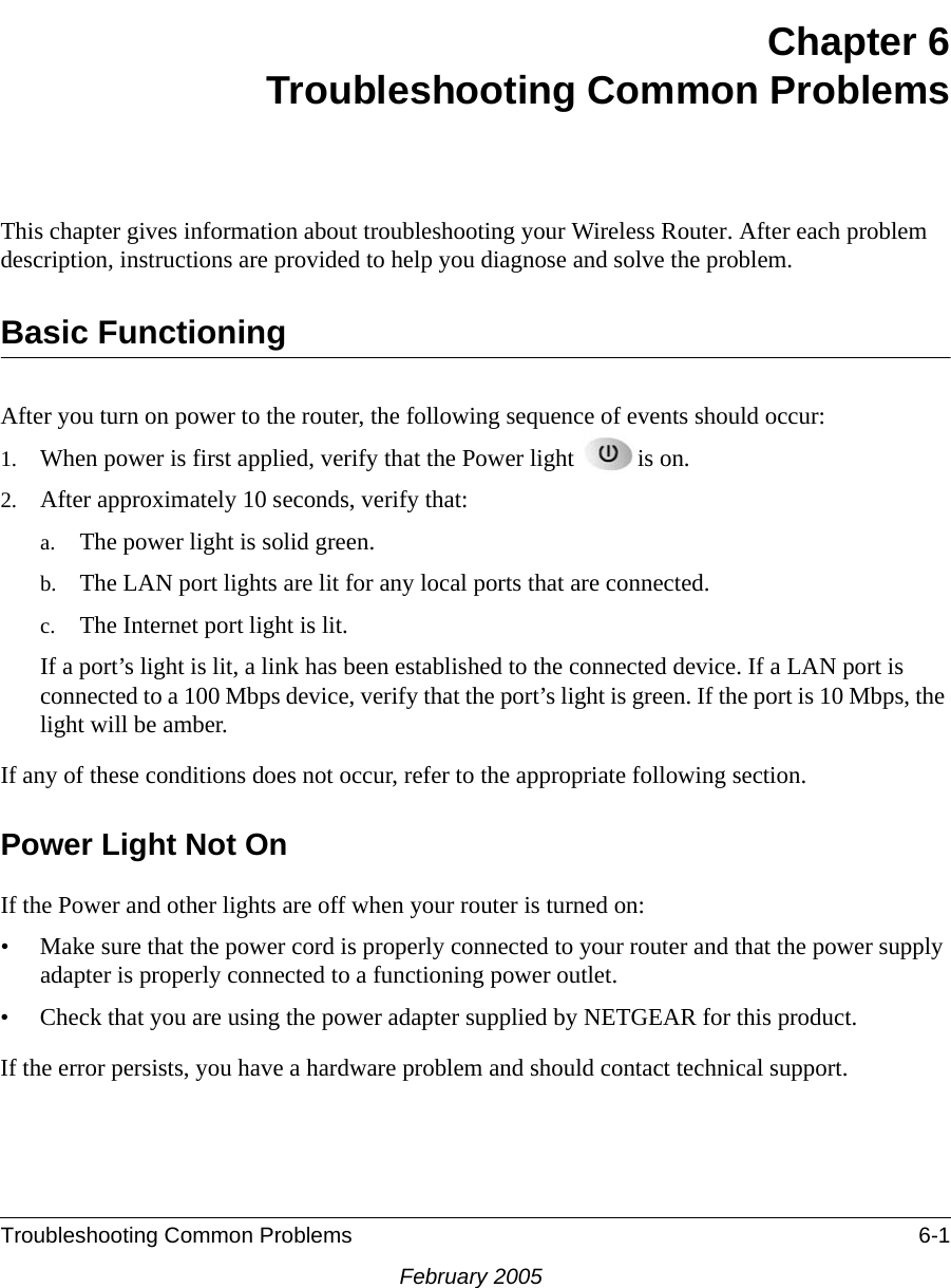 Troubleshooting Common Problems 6-1February 2005Chapter 6Troubleshooting Common ProblemsThis chapter gives information about troubleshooting your Wireless Router. After each problem description, instructions are provided to help you diagnose and solve the problem.Basic FunctioningAfter you turn on power to the router, the following sequence of events should occur:1. When power is first applied, verify that the Power light  is on.2. After approximately 10 seconds, verify that:a. The power light is solid green.b. The LAN port lights are lit for any local ports that are connected.c. The Internet port light is lit.If a port’s light is lit, a link has been established to the connected device. If a LAN port is connected to a 100 Mbps device, verify that the port’s light is green. If the port is 10 Mbps, the light will be amber.If any of these conditions does not occur, refer to the appropriate following section.Power Light Not OnIf the Power and other lights are off when your router is turned on:• Make sure that the power cord is properly connected to your router and that the power supply adapter is properly connected to a functioning power outlet. • Check that you are using the power adapter supplied by NETGEAR for this product.If the error persists, you have a hardware problem and should contact technical support.