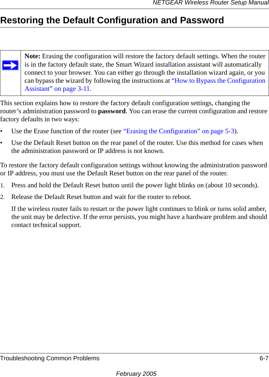 NETGEAR Wireless Router Setup ManualTroubleshooting Common Problems 6-7February 2005Restoring the Default Configuration and PasswordThis section explains how to restore the factory default configuration settings, changing the router’s administration password to password. You can erase the current configuration and restore factory defaults in two ways:• Use the Erase function of the router (see “Erasing the Configuration” on page 5-3).• Use the Default Reset button on the rear panel of the router. Use this method for cases when the administration password or IP address is not known.To restore the factory default configuration settings without knowing the administration password or IP address, you must use the Default Reset button on the rear panel of the router.1. Press and hold the Default Reset button until the power light blinks on (about 10 seconds).2. Release the Default Reset button and wait for the router to reboot.If the wireless router fails to restart or the power light continues to blink or turns solid amber, the unit may be defective. If the error persists, you might have a hardware problem and should contact technical support.Note: Erasing the configuration will restore the factory default settings. When the router is in the factory default state, the Smart Wizard installation assistant will automatically connect to your browser. You can either go through the installation wizard again, or you can bypass the wizard by following the instructions at “How to Bypass the Configuration Assistant” on page 3-11. 