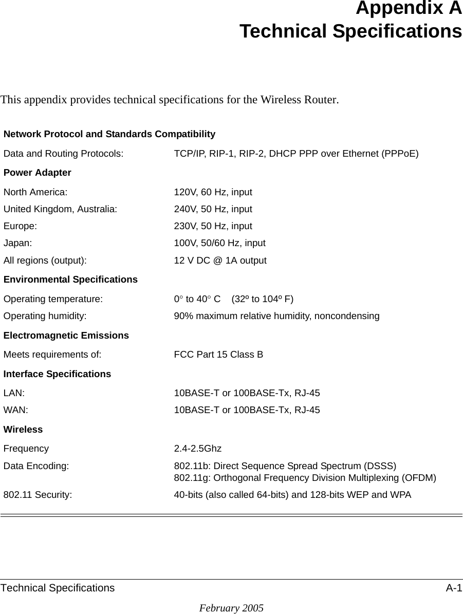 Technical Specifications A-1February 2005Appendix ATechnical SpecificationsThis appendix provides technical specifications for the Wireless Router.Network Protocol and Standards CompatibilityData and Routing Protocols: TCP/IP, RIP-1, RIP-2, DHCP PPP over Ethernet (PPPoE)Power AdapterNorth America: 120V, 60 Hz, inputUnited Kingdom, Australia: 240V, 50 Hz, inputEurope: 230V, 50 Hz, inputJapan: 100V, 50/60 Hz, inputAll regions (output): 12 V DC @ 1A outputEnvironmental SpecificationsOperating temperature: 0° to 40° C    (32º to 104º F)Operating humidity: 90% maximum relative humidity, noncondensingElectromagnetic EmissionsMeets requirements of: FCC Part 15 Class BInterface SpecificationsLAN: 10BASE-T or 100BASE-Tx, RJ-45WAN: 10BASE-T or 100BASE-Tx, RJ-45WirelessFrequency 2.4-2.5GhzData Encoding: 802.11b: Direct Sequence Spread Spectrum (DSSS) 802.11g: Orthogonal Frequency Division Multiplexing (OFDM)802.11 Security: 40-bits (also called 64-bits) and 128-bits WEP and WPA 