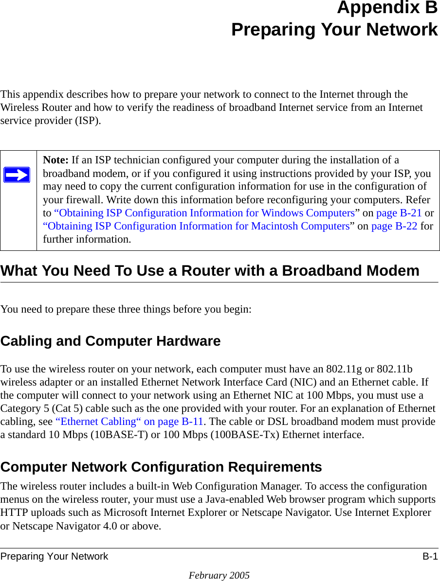 Preparing Your Network B-1February 2005Appendix BPreparing Your NetworkThis appendix describes how to prepare your network to connect to the Internet through the Wireless Router and how to verify the readiness of broadband Internet service from an Internet service provider (ISP).What You Need To Use a Router with a Broadband ModemYou need to prepare these three things before you begin:Cabling and Computer HardwareTo use the wireless router on your network, each computer must have an 802.11g or 802.11b wireless adapter or an installed Ethernet Network Interface Card (NIC) and an Ethernet cable. If the computer will connect to your network using an Ethernet NIC at 100 Mbps, you must use a Category 5 (Cat 5) cable such as the one provided with your router. For an explanation of Ethernet cabling, see “Ethernet Cabling“ on page B-11. The cable or DSL broadband modem must provide a standard 10 Mbps (10BASE-T) or 100 Mbps (100BASE-Tx) Ethernet interface. Computer Network Configuration RequirementsThe wireless router includes a built-in Web Configuration Manager. To access the configuration menus on the wireless router, your must use a Java-enabled Web browser program which supports HTTP uploads such as Microsoft Internet Explorer or Netscape Navigator. Use Internet Explorer or Netscape Navigator 4.0 or above. Note: If an ISP technician configured your computer during the installation of a broadband modem, or if you configured it using instructions provided by your ISP, you may need to copy the current configuration information for use in the configuration of your firewall. Write down this information before reconfiguring your computers. Refer to “Obtaining ISP Configuration Information for Windows Computers” on page B-21 or “Obtaining ISP Configuration Information for Macintosh Computers” on page B-22 for further information.