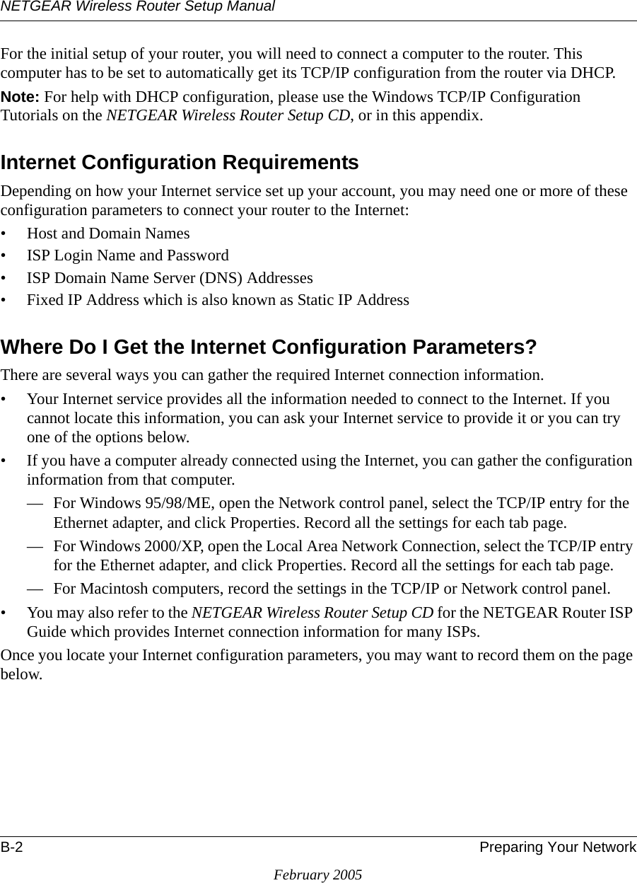 NETGEAR Wireless Router Setup ManualB-2 Preparing Your NetworkFebruary 2005For the initial setup of your router, you will need to connect a computer to the router. This computer has to be set to automatically get its TCP/IP configuration from the router via DHCP.Note: For help with DHCP configuration, please use the Windows TCP/IP Configuration Tutorials on the NETGEAR Wireless Router Setup CD, or in this appendix.Internet Configuration RequirementsDepending on how your Internet service set up your account, you may need one or more of these configuration parameters to connect your router to the Internet: • Host and Domain Names• ISP Login Name and Password• ISP Domain Name Server (DNS) Addresses• Fixed IP Address which is also known as Static IP AddressWhere Do I Get the Internet Configuration Parameters?There are several ways you can gather the required Internet connection information.• Your Internet service provides all the information needed to connect to the Internet. If you cannot locate this information, you can ask your Internet service to provide it or you can try one of the options below.• If you have a computer already connected using the Internet, you can gather the configuration information from that computer.— For Windows 95/98/ME, open the Network control panel, select the TCP/IP entry for the Ethernet adapter, and click Properties. Record all the settings for each tab page.— For Windows 2000/XP, open the Local Area Network Connection, select the TCP/IP entry for the Ethernet adapter, and click Properties. Record all the settings for each tab page.— For Macintosh computers, record the settings in the TCP/IP or Network control panel. • You may also refer to the NETGEAR Wireless Router Setup CD for the NETGEAR Router ISP Guide which provides Internet connection information for many ISPs.Once you locate your Internet configuration parameters, you may want to record them on the page below.