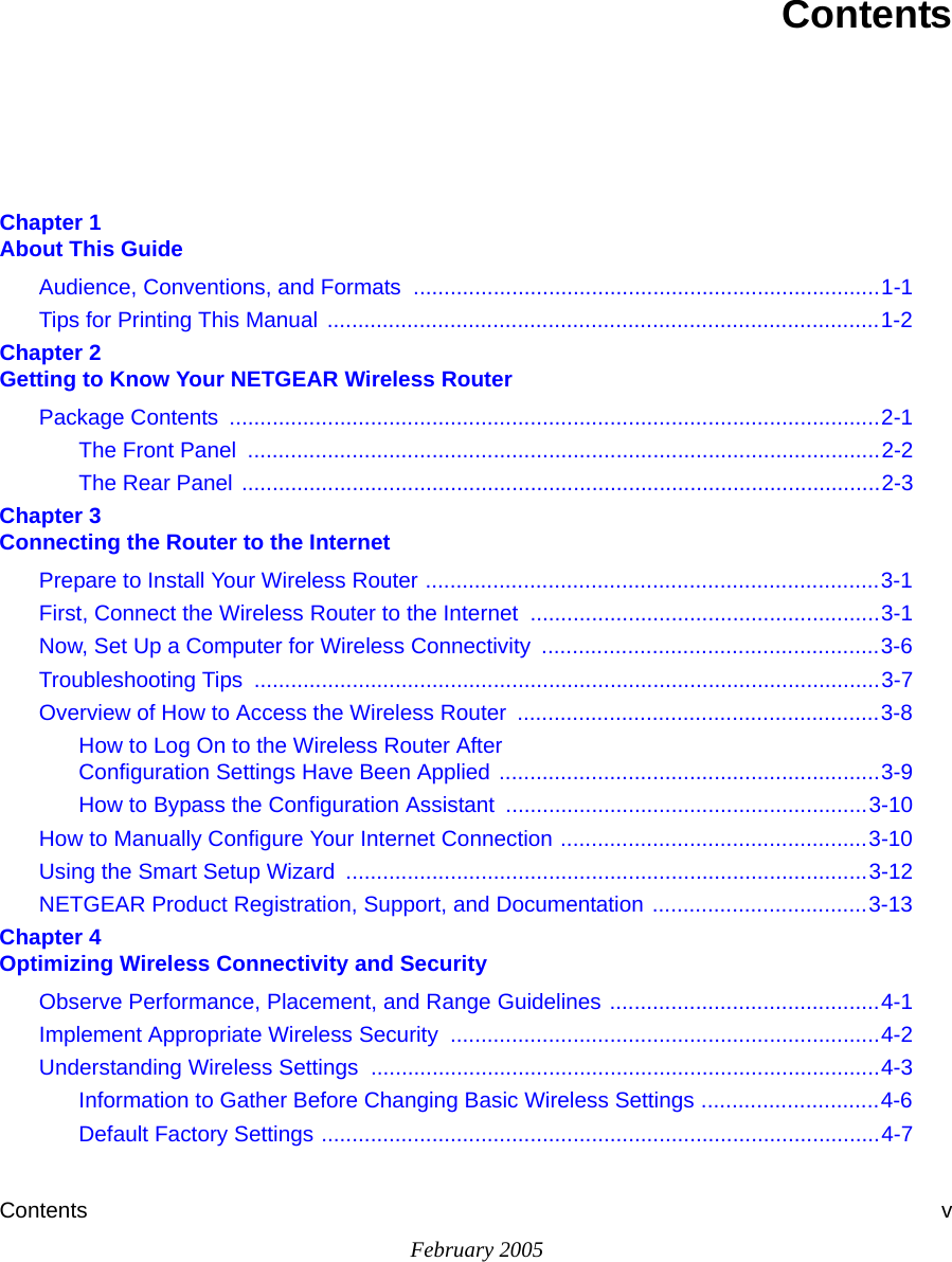 Contents vFebruary 2005ContentsChapter 1  About This GuideAudience, Conventions, and Formats  ............................................................................1-1Tips for Printing This Manual  ..........................................................................................1-2Chapter 2  Getting to Know Your NETGEAR Wireless RouterPackage Contents  ..........................................................................................................2-1The Front Panel  .......................................................................................................2-2The Rear Panel ........................................................................................................2-3Chapter 3  Connecting the Router to the InternetPrepare to Install Your Wireless Router ..........................................................................3-1First, Connect the Wireless Router to the Internet .........................................................3-1Now, Set Up a Computer for Wireless Connectivity  .......................................................3-6Troubleshooting Tips  ......................................................................................................3-7Overview of How to Access the Wireless Router  ...........................................................3-8How to Log On to the Wireless Router After  Configuration Settings Have Been Applied ..............................................................3-9How to Bypass the Configuration Assistant  ...........................................................3-10How to Manually Configure Your Internet Connection ..................................................3-10Using the Smart Setup Wizard  .....................................................................................3-12NETGEAR Product Registration, Support, and Documentation ...................................3-13Chapter 4  Optimizing Wireless Connectivity and SecurityObserve Performance, Placement, and Range Guidelines ............................................4-1Implement Appropriate Wireless Security  ......................................................................4-2Understanding Wireless Settings ...................................................................................4-3Information to Gather Before Changing Basic Wireless Settings .............................4-6Default Factory Settings ...........................................................................................4-7