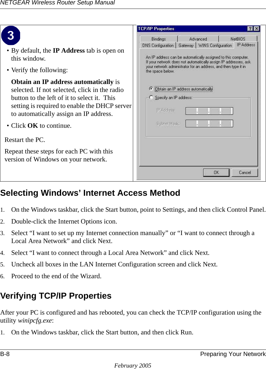 NETGEAR Wireless Router Setup ManualB-8 Preparing Your NetworkFebruary 2005Selecting Windows’ Internet Access Method1. On the Windows taskbar, click the Start button, point to Settings, and then click Control Panel.2. Double-click the Internet Options icon.3. Select “I want to set up my Internet connection manually” or “I want to connect through a Local Area Network” and click Next.4. Select “I want to connect through a Local Area Network” and click Next.5. Uncheck all boxes in the LAN Internet Configuration screen and click Next.6. Proceed to the end of the Wizard.Verifying TCP/IP PropertiesAfter your PC is configured and has rebooted, you can check the TCP/IP configuration using the utility winipcfg.exe:1. On the Windows taskbar, click the Start button, and then click Run.• By default, the IP Address tab is open on this window.• Verify the following:Obtain an IP address automatically is selected. If not selected, click in the radio button to the left of it to select it.  This setting is required to enable the DHCP server to automatically assign an IP address. • Click OK to continue.Restart the PC.Repeat these steps for each PC with this version of Windows on your network.