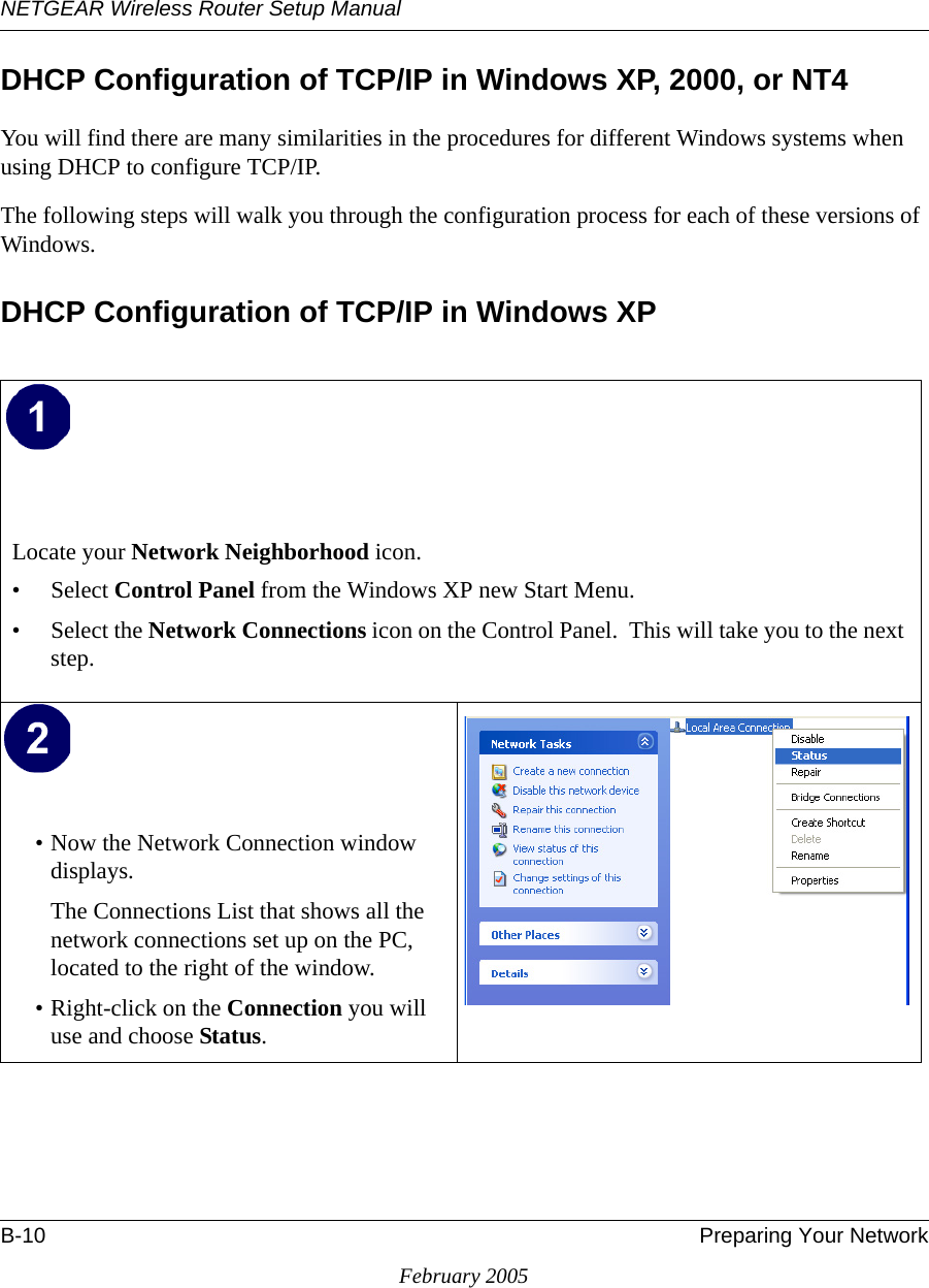 NETGEAR Wireless Router Setup ManualB-10 Preparing Your NetworkFebruary 2005DHCP Configuration of TCP/IP in Windows XP, 2000, or NT4You will find there are many similarities in the procedures for different Windows systems when using DHCP to configure TCP/IP.The following steps will walk you through the configuration process for each of these versions of Windows.DHCP Configuration of TCP/IP in Windows XP Locate your Network Neighborhood icon.• Select Control Panel from the Windows XP new Start Menu.• Select the Network Connections icon on the Control Panel.  This will take you to the next step. • Now the Network Connection window displays.The Connections List that shows all the network connections set up on the PC, located to the right of the window.• Right-click on the Connection you will use and choose Status. 