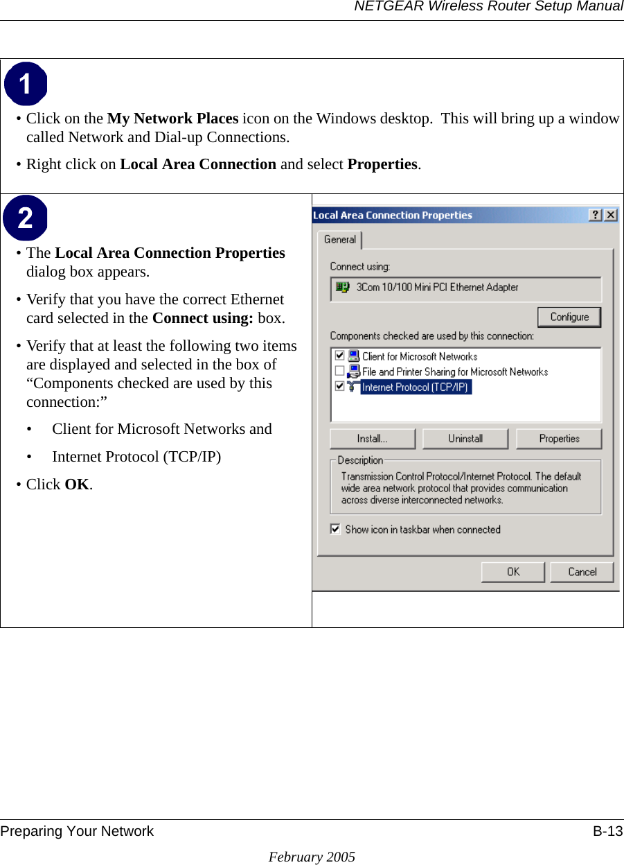 NETGEAR Wireless Router Setup ManualPreparing Your Network B-13February 2005• Click on the My Network Places icon on the Windows desktop.  This will bring up a window called Network and Dial-up Connections.• Right click on Local Area Connection and select Properties. •The Local Area Connection Properties dialog box appears. • Verify that you have the correct Ethernet card selected in the Connect using: box.• Verify that at least the following two items are displayed and selected in the box of “Components checked are used by this connection:”• Client for Microsoft Networks and• Internet Protocol (TCP/IP)• Click OK.  