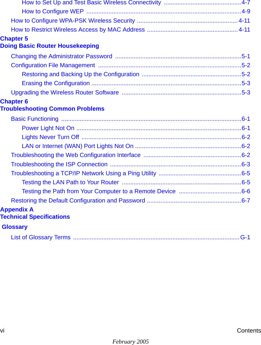 February 2005vi ContentsHow to Set Up and Test Basic Wireless Connectivity ..............................................4-7How to Configure WEP  ............................................................................................4-9How to Configure WPA-PSK Wireless Security ............................................................4-11How to Restrict Wireless Access by MAC Address ...................................................... 4-11Chapter 5  Doing Basic Router HousekeepingChanging the Administrator Password ...........................................................................5-1Configuration File Management  .....................................................................................5-2Restoring and Backing Up the Configuration ...........................................................5-2Erasing the Configuration .........................................................................................5-3Upgrading the Wireless Router Software  .......................................................................5-3Chapter 6  Troubleshooting Common ProblemsBasic Functioning  ...........................................................................................................6-1Power Light Not On ..................................................................................................6-1Lights Never Turn Off ...............................................................................................6-2LAN or Internet (WAN) Port Lights Not On ...............................................................6-2Troubleshooting the Web Configuration Interface  ..........................................................6-2Troubleshooting the ISP Connection ..............................................................................6-3Troubleshooting a TCP/IP Network Using a Ping Utility  .................................................6-5Testing the LAN Path to Your Router  .......................................................................6-5Testing the Path from Your Computer to a Remote Device  .....................................6-6Restoring the Default Configuration and Password ........................................................6-7Appendix A  Technical Specifications GlossaryList of Glossary Terms  ...................................................................................................G-1