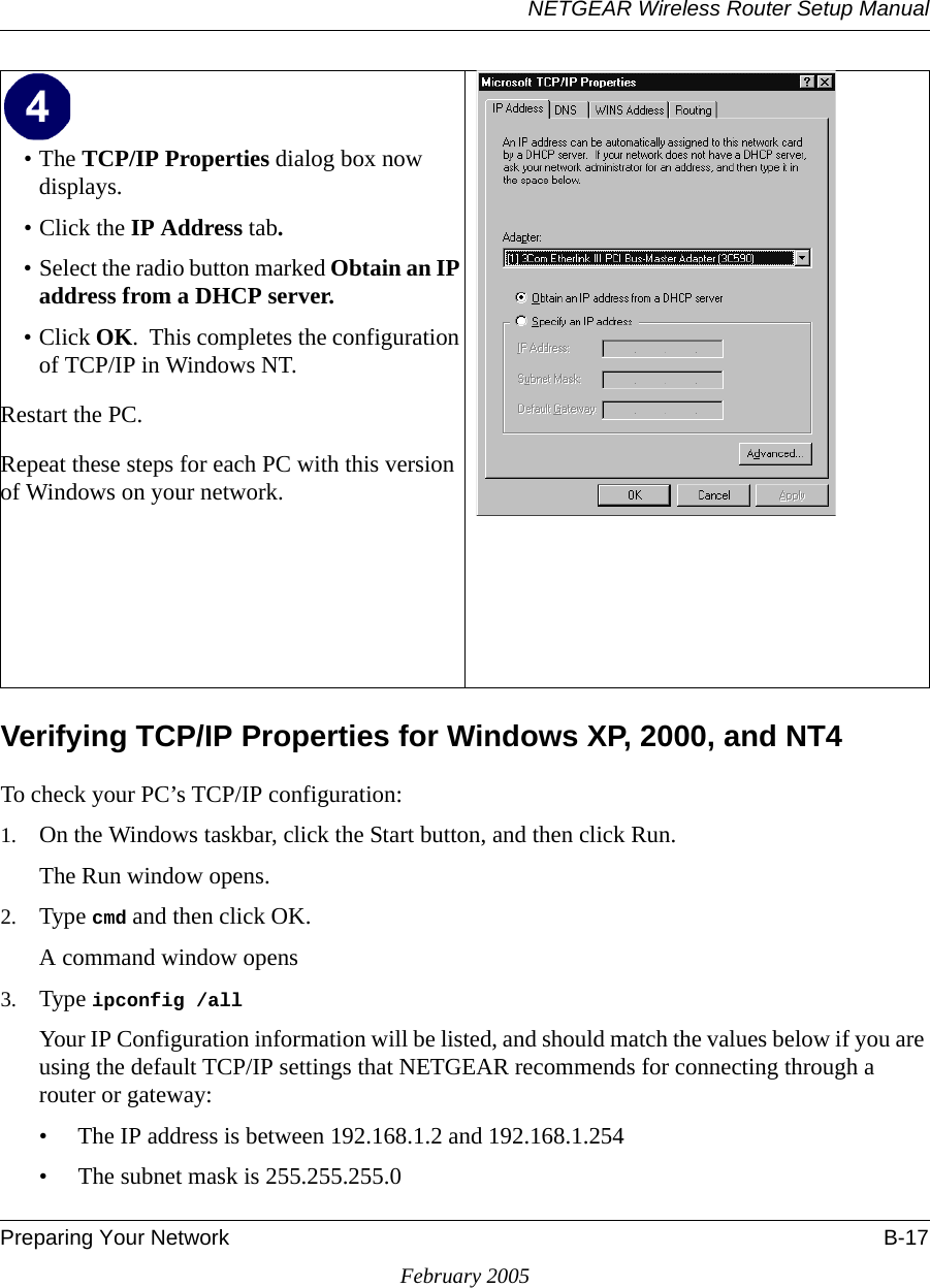 NETGEAR Wireless Router Setup ManualPreparing Your Network B-17February 2005Verifying TCP/IP Properties for Windows XP, 2000, and NT4To check your PC’s TCP/IP configuration:1. On the Windows taskbar, click the Start button, and then click Run.The Run window opens.2. Type cmd and then click OK.A command window opens3. Type ipconfig /all Your IP Configuration information will be listed, and should match the values below if you are using the default TCP/IP settings that NETGEAR recommends for connecting through a router or gateway:• The IP address is between 192.168.1.2 and 192.168.1.254• The subnet mask is 255.255.255.0•The TCP/IP Properties dialog box now displays.• Click the IP Address tab.• Select the radio button marked Obtain an IP address from a DHCP server.• Click OK.  This completes the configuration of TCP/IP in Windows NT.Restart the PC.Repeat these steps for each PC with this version of Windows on your network. 