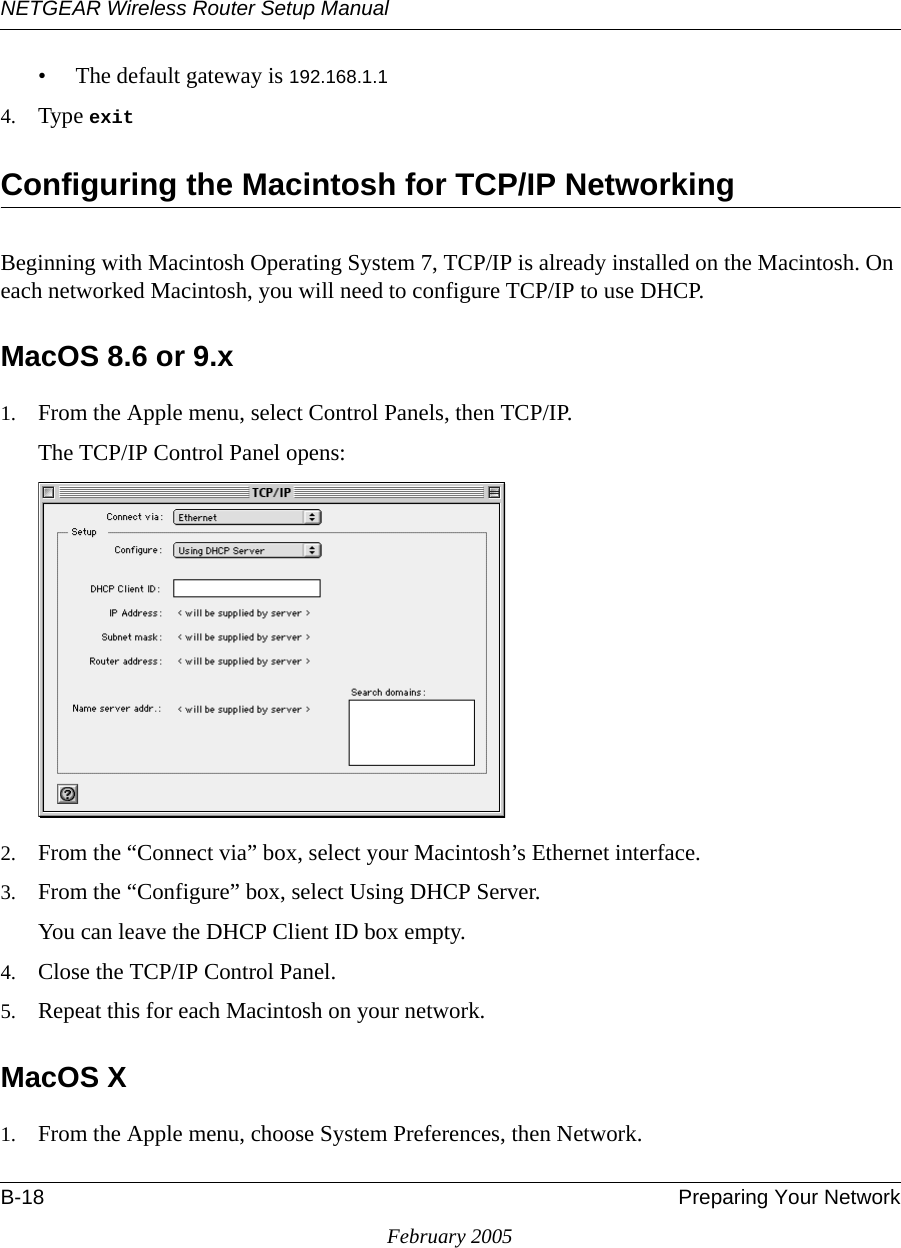 NETGEAR Wireless Router Setup ManualB-18 Preparing Your NetworkFebruary 2005• The default gateway is 192.168.1.14. Type exit Configuring the Macintosh for TCP/IP NetworkingBeginning with Macintosh Operating System 7, TCP/IP is already installed on the Macintosh. On each networked Macintosh, you will need to configure TCP/IP to use DHCP.MacOS 8.6 or 9.x1. From the Apple menu, select Control Panels, then TCP/IP.The TCP/IP Control Panel opens:2. From the “Connect via” box, select your Macintosh’s Ethernet interface.3. From the “Configure” box, select Using DHCP Server.You can leave the DHCP Client ID box empty.4. Close the TCP/IP Control Panel.5. Repeat this for each Macintosh on your network.MacOS X1. From the Apple menu, choose System Preferences, then Network.