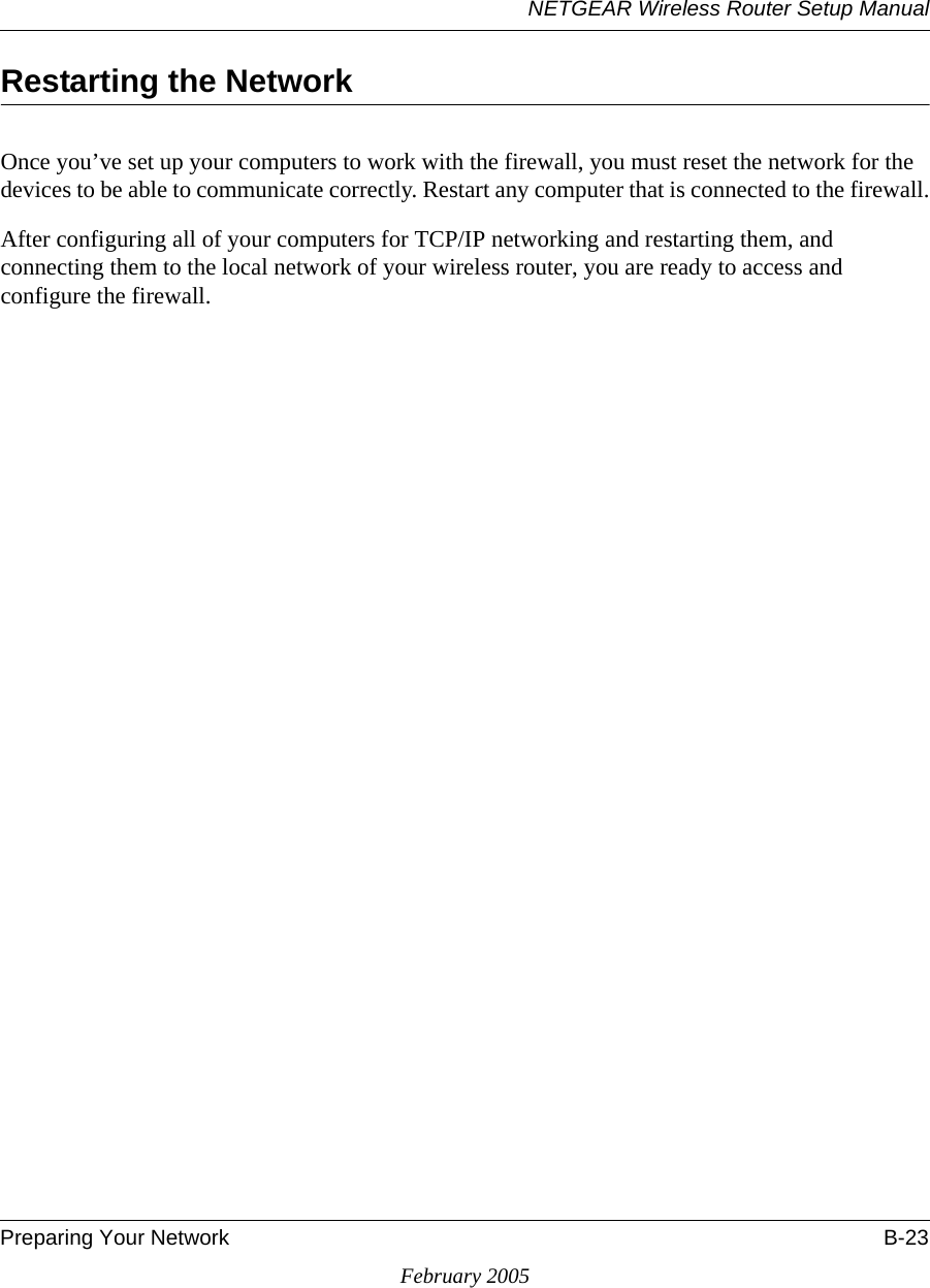 NETGEAR Wireless Router Setup ManualPreparing Your Network B-23February 2005Restarting the NetworkOnce you’ve set up your computers to work with the firewall, you must reset the network for the devices to be able to communicate correctly. Restart any computer that is connected to the firewall.After configuring all of your computers for TCP/IP networking and restarting them, and connecting them to the local network of your wireless router, you are ready to access and configure the firewall.