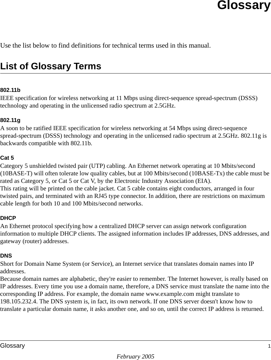 February 2005Glossary 1GlossaryUse the list below to find definitions for technical terms used in this manual.List of Glossary Terms802.11bIEEE specification for wireless networking at 11 Mbps using direct-sequence spread-spectrum (DSSS) technology and operating in the unlicensed radio spectrum at 2.5GHz.802.11gA soon to be ratified IEEE specification for wireless networking at 54 Mbps using direct-sequence spread-spectrum (DSSS) technology and operating in the unlicensed radio spectrum at 2.5GHz. 802.11g is backwards compatible with 802.11b.Cat 5Category 5 unshielded twisted pair (UTP) cabling. An Ethernet network operating at 10 Mbits/second (10BASE-T) will often tolerate low quality cables, but at 100 Mbits/second (10BASE-Tx) the cable must be rated as Category 5, or Cat 5 or Cat V, by the Electronic Industry Association (EIA). This rating will be printed on the cable jacket. Cat 5 cable contains eight conductors, arranged in four twisted pairs, and terminated with an RJ45 type connector. In addition, there are restrictions on maximum cable length for both 10 and 100 Mbits/second networks.DHCPAn Ethernet protocol specifying how a centralized DHCP server can assign network configuration information to multiple DHCP clients. The assigned information includes IP addresses, DNS addresses, and gateway (router) addresses.DNSShort for Domain Name System (or Service), an Internet service that translates domain names into IP addresses. Because domain names are alphabetic, they&apos;re easier to remember. The Internet however, is really based on IP addresses. Every time you use a domain name, therefore, a DNS service must translate the name into the corresponding IP address. For example, the domain name www.example.com might translate to 198.105.232.4. The DNS system is, in fact, its own network. If one DNS server doesn&apos;t know how to translate a particular domain name, it asks another one, and so on, until the correct IP address is returned. 