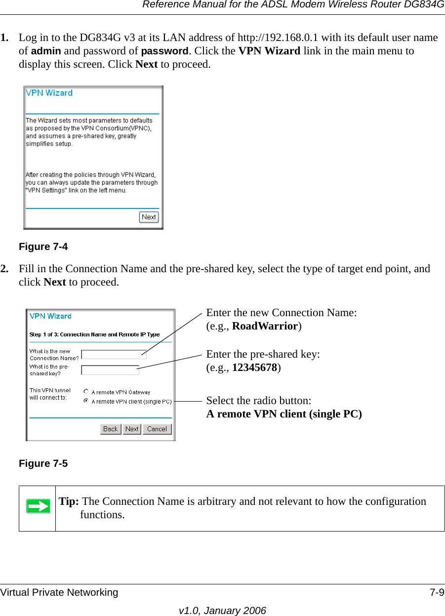 Reference Manual for the ADSL Modem Wireless Router DG834GVirtual Private Networking 7-9v1.0, January 20061. Log in to the DG834G v3 at its LAN address of http://192.168.0.1 with its default user name of admin and password of password. Click the VPN Wizard link in the main menu to display this screen. Click Next to proceed.2. Fill in the Connection Name and the pre-shared key, select the type of target end point, and click Next to proceed. Figure 7-4Figure 7-5Tip: The Connection Name is arbitrary and not relevant to how the configuration functions.Enter the new Connection Name: (e.g., RoadWarrior)Enter the pre-shared key: (e.g., 12345678)Select the radio button: A remote VPN client (single PC)