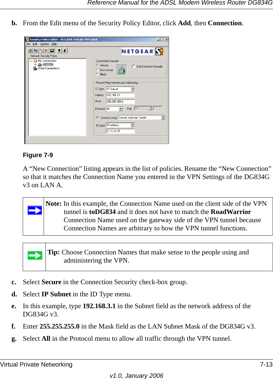 Reference Manual for the ADSL Modem Wireless Router DG834GVirtual Private Networking 7-13v1.0, January 2006b. From the Edit menu of the Security Policy Editor, click Add, then Connection. A “New Connection” listing appears in the list of policies. Rename the “New Connection” so that it matches the Connection Name you entered in the VPN Settings of the DG834G v3 on LAN A.c. Select Secure in the Connection Security check-box group.d. Select IP Subnet in the ID Type menu. e. In this example, type 192.168.3.1 in the Subnet field as the network address of the DG834G v3.f. Enter 255.255.255.0 in the Mask field as the LAN Subnet Mask of the DG834G v3.g. Select All in the Protocol menu to allow all traffic through the VPN tunnel. Figure 7-9Note: In this example, the Connection Name used on the client side of the VPN tunnel is toDG834 and it does not have to match the RoadWarrior Connection Name used on the gateway side of the VPN tunnel because Connection Names are arbitrary to how the VPN tunnel functions.Tip: Choose Connection Names that make sense to the people using and administering the VPN.