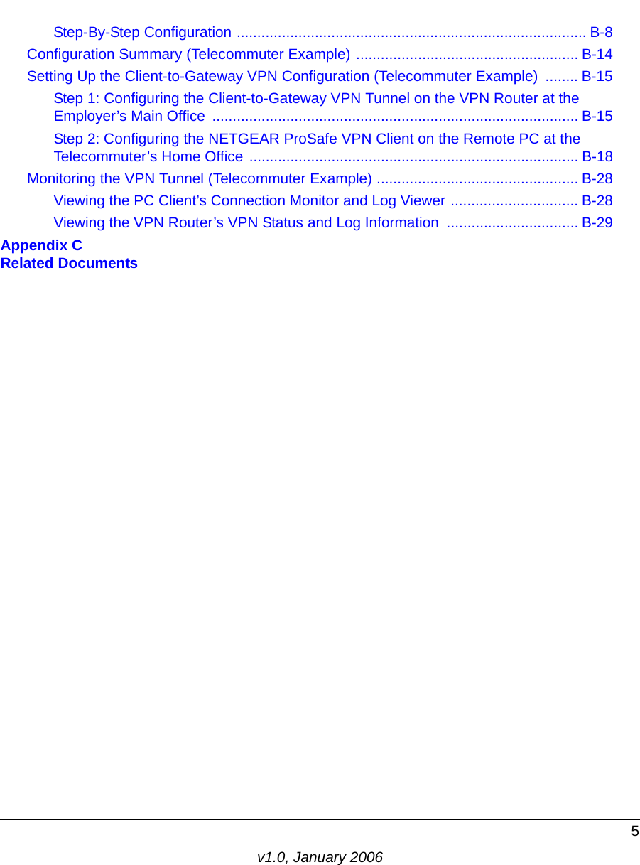 5v1.0, January 2006Step-By-Step Configuration ..................................................................................... B-8Configuration Summary (Telecommuter Example) ...................................................... B-14Setting Up the Client-to-Gateway VPN Configuration (Telecommuter Example)  ........ B-15Step 1: Configuring the Client-to-Gateway VPN Tunnel on the VPN Router at the Employer’s Main Office  ......................................................................................... B-15Step 2: Configuring the NETGEAR ProSafe VPN Client on the Remote PC at the Telecommuter’s Home Office ................................................................................ B-18Monitoring the VPN Tunnel (Telecommuter Example) ................................................. B-28Viewing the PC Client’s Connection Monitor and Log Viewer ............................... B-28Viewing the VPN Router’s VPN Status and Log Information  ................................ B-29Appendix C  Related Documents