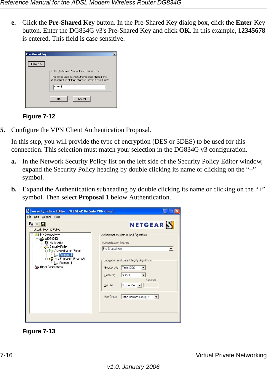 Reference Manual for the ADSL Modem Wireless Router DG834G7-16 Virtual Private Networkingv1.0, January 2006e. Click the Pre-Shared Key button. In the Pre-Shared Key dialog box, click the Enter Key button. Enter the DG834G v3&apos;s Pre-Shared Key and click OK. In this example, 12345678 is entered. This field is case sensitive.5. Configure the VPN Client Authentication Proposal. In this step, you will provide the type of encryption (DES or 3DES) to be used for this connection. This selection must match your selection in the DG834G v3 configuration.a. In the Network Security Policy list on the left side of the Security Policy Editor window, expand the Security Policy heading by double clicking its name or clicking on the “+” symbol.b. Expand the Authentication subheading by double clicking its name or clicking on the “+” symbol. Then select Proposal 1 below Authentication. Figure 7-12Figure 7-13