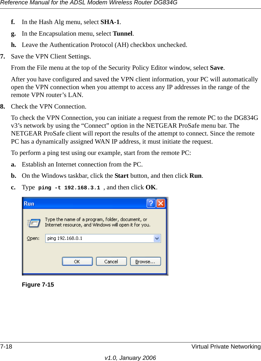 Reference Manual for the ADSL Modem Wireless Router DG834G7-18 Virtual Private Networkingv1.0, January 2006f. In the Hash Alg menu, select SHA-1. g. In the Encapsulation menu, select Tunnel. h. Leave the Authentication Protocol (AH) checkbox unchecked. 7. Save the VPN Client Settings. From the File menu at the top of the Security Policy Editor window, select Save. After you have configured and saved the VPN client information, your PC will automatically open the VPN connection when you attempt to access any IP addresses in the range of the remote VPN router’s LAN.8. Check the VPN Connection.To check the VPN Connection, you can initiate a request from the remote PC to the DG834G v3’s network by using the “Connect” option in the NETGEAR ProSafe menu bar. The NETGEAR ProSafe client will report the results of the attempt to connect. Since the remote PC has a dynamically assigned WAN IP address, it must initiate the request. To perform a ping test using our example, start from the remote PC:a. Establish an Internet connection from the PC.b. On the Windows taskbar, click the Start button, and then click Run.c. Type  ping -t 192.168.3.1 , and then click OK.Figure 7-15