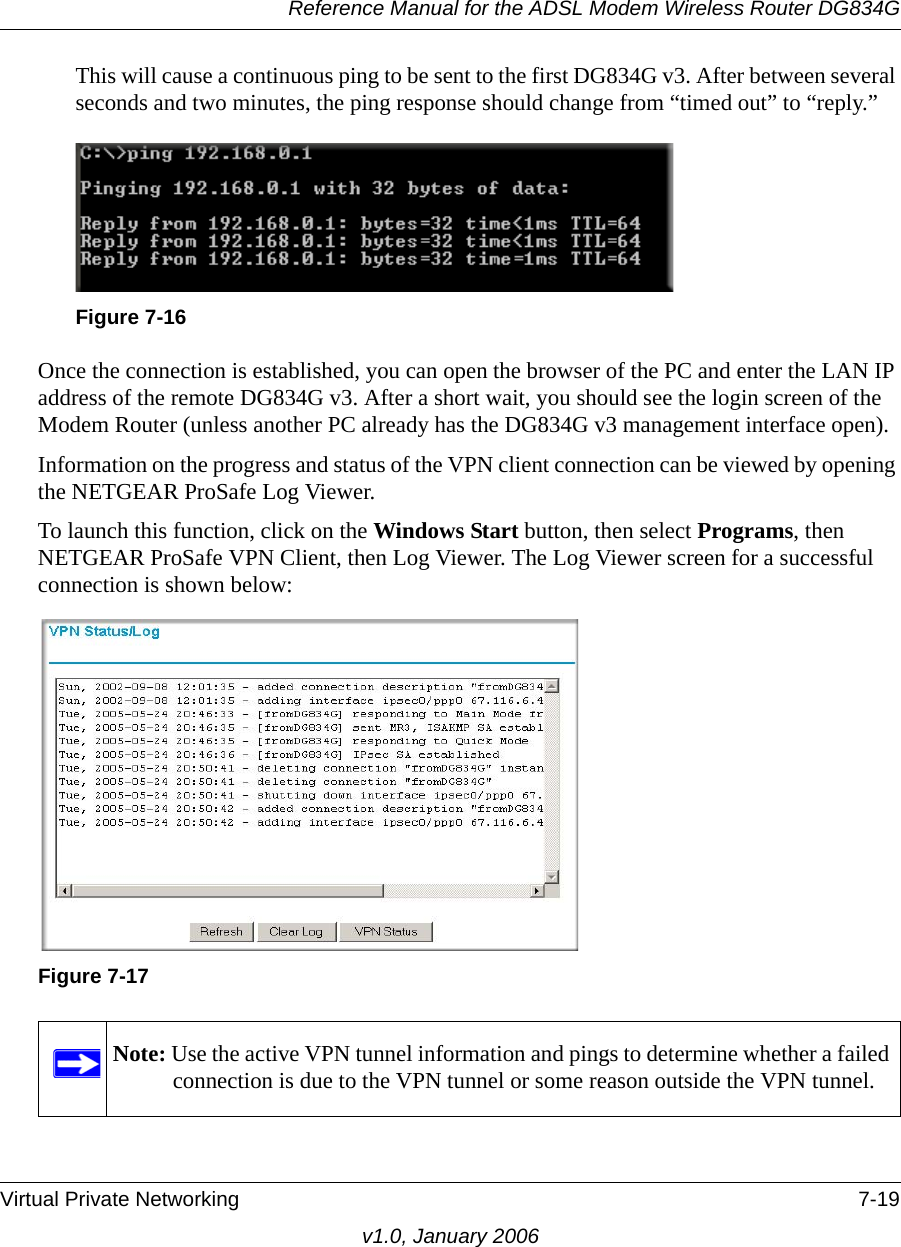 Reference Manual for the ADSL Modem Wireless Router DG834GVirtual Private Networking 7-19v1.0, January 2006This will cause a continuous ping to be sent to the first DG834G v3. After between several seconds and two minutes, the ping response should change from “timed out” to “reply.”Once the connection is established, you can open the browser of the PC and enter the LAN IP address of the remote DG834G v3. After a short wait, you should see the login screen of the Modem Router (unless another PC already has the DG834G v3 management interface open).Information on the progress and status of the VPN client connection can be viewed by opening the NETGEAR ProSafe Log Viewer. To launch this function, click on the Windows Start button, then select Programs, then NETGEAR ProSafe VPN Client, then Log Viewer. The Log Viewer screen for a successful connection is shown below:Figure 7-16Figure 7-17Note: Use the active VPN tunnel information and pings to determine whether a failed connection is due to the VPN tunnel or some reason outside the VPN tunnel.