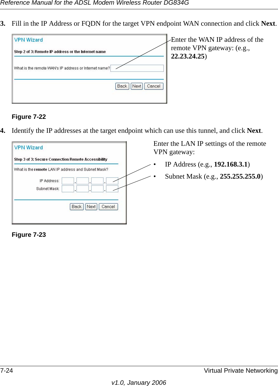 Reference Manual for the ADSL Modem Wireless Router DG834G7-24 Virtual Private Networkingv1.0, January 20063. Fill in the IP Address or FQDN for the target VPN endpoint WAN connection and click Next.4. Identify the IP addresses at the target endpoint which can use this tunnel, and click Next.Figure 7-22Figure 7-23Enter the WAN IP address of the remote VPN gateway: (e.g., 22.23.24.25)Enter the LAN IP settings of the remote VPN gateway:• IP Address (e.g., 192.168.3.1)• Subnet Mask (e.g., 255.255.255.0)