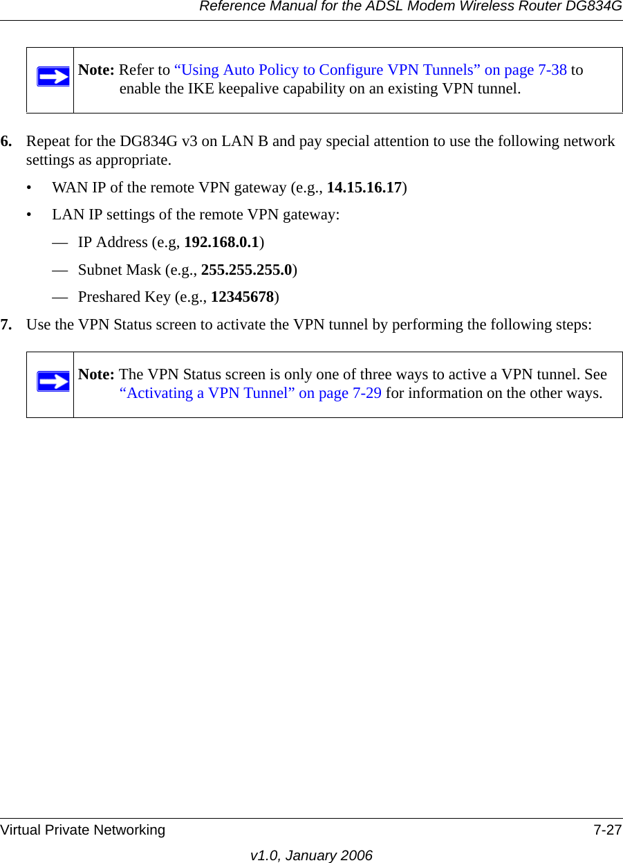 Reference Manual for the ADSL Modem Wireless Router DG834GVirtual Private Networking 7-27v1.0, January 20066. Repeat for the DG834G v3 on LAN B and pay special attention to use the following network settings as appropriate.• WAN IP of the remote VPN gateway (e.g., 14.15.16.17)• LAN IP settings of the remote VPN gateway:— IP Address (e.g, 192.168.0.1)— Subnet Mask (e.g., 255.255.255.0)— Preshared Key (e.g., 12345678)7. Use the VPN Status screen to activate the VPN tunnel by performing the following steps:Note: Refer to “Using Auto Policy to Configure VPN Tunnels” on page 7-38 to enable the IKE keepalive capability on an existing VPN tunnel.Note: The VPN Status screen is only one of three ways to active a VPN tunnel. See “Activating a VPN Tunnel” on page 7-29 for information on the other ways.