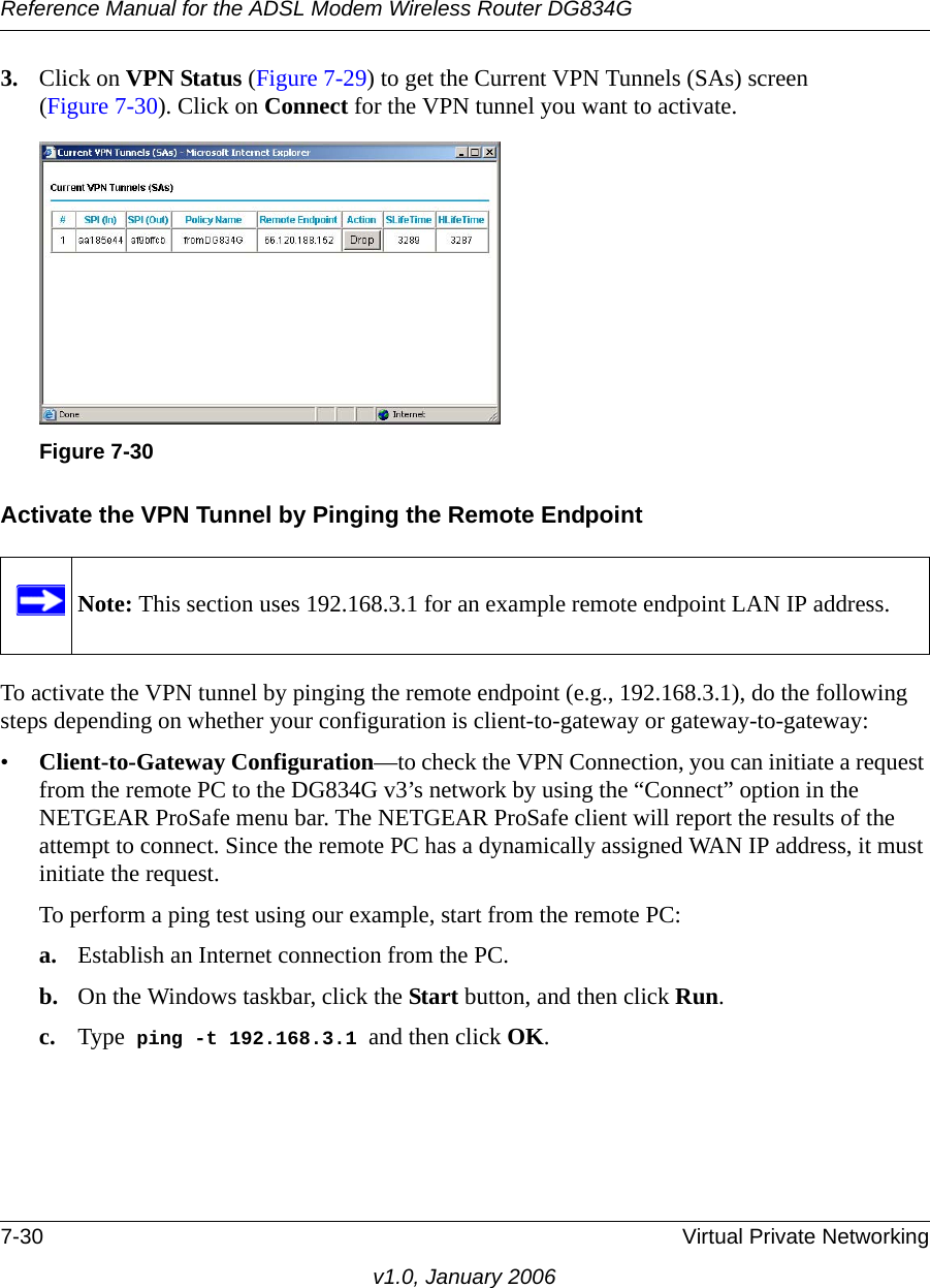 Reference Manual for the ADSL Modem Wireless Router DG834G7-30 Virtual Private Networkingv1.0, January 20063. Click on VPN Status (Figure 7-29) to get the Current VPN Tunnels (SAs) screen (Figure 7-30). Click on Connect for the VPN tunnel you want to activate.Activate the VPN Tunnel by Pinging the Remote EndpointTo activate the VPN tunnel by pinging the remote endpoint (e.g., 192.168.3.1), do the following steps depending on whether your configuration is client-to-gateway or gateway-to-gateway:•Client-to-Gateway Configuration—to check the VPN Connection, you can initiate a request from the remote PC to the DG834G v3’s network by using the “Connect” option in the NETGEAR ProSafe menu bar. The NETGEAR ProSafe client will report the results of the attempt to connect. Since the remote PC has a dynamically assigned WAN IP address, it must initiate the request. To perform a ping test using our example, start from the remote PC:a. Establish an Internet connection from the PC.b. On the Windows taskbar, click the Start button, and then click Run.c. Type  ping -t 192.168.3.1 and then click OK.Figure 7-30Note: This section uses 192.168.3.1 for an example remote endpoint LAN IP address.