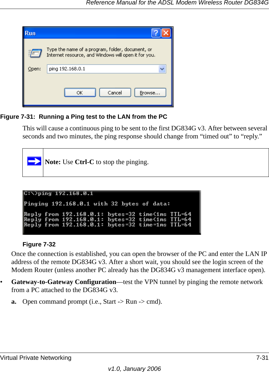 Reference Manual for the ADSL Modem Wireless Router DG834GVirtual Private Networking 7-31v1.0, January 2006Figure 7-31:  Running a Ping test to the LAN from the PCThis will cause a continuous ping to be sent to the first DG834G v3. After between several seconds and two minutes, the ping response should change from “timed out” to “reply.”Once the connection is established, you can open the browser of the PC and enter the LAN IP address of the remote DG834G v3. After a short wait, you should see the login screen of the Modem Router (unless another PC already has the DG834G v3 management interface open).•Gateway-to-Gateway Configuration—test the VPN tunnel by pinging the remote network from a PC attached to the DG834G v3.a. Open command prompt (i.e., Start -&gt; Run -&gt; cmd).Note: Use Ctrl-C to stop the pinging.Figure 7-32