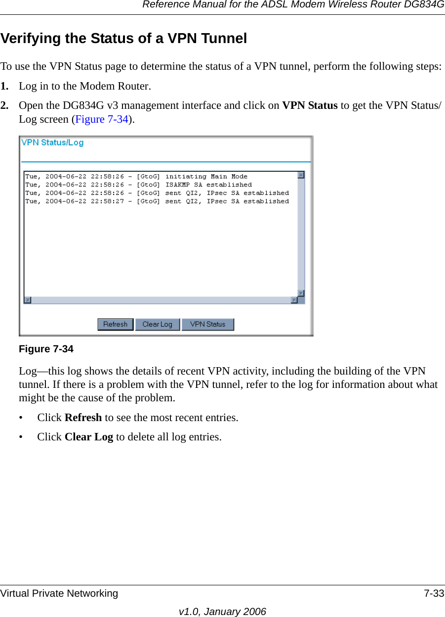 Reference Manual for the ADSL Modem Wireless Router DG834GVirtual Private Networking 7-33v1.0, January 2006Verifying the Status of a VPN TunnelTo use the VPN Status page to determine the status of a VPN tunnel, perform the following steps:1. Log in to the Modem Router.2. Open the DG834G v3 management interface and click on VPN Status to get the VPN Status/Log screen (Figure 7-34).Log—this log shows the details of recent VPN activity, including the building of the VPN tunnel. If there is a problem with the VPN tunnel, refer to the log for information about what might be the cause of the problem. • Click Refresh to see the most recent entries. • Click Clear Log to delete all log entries. Figure 7-34