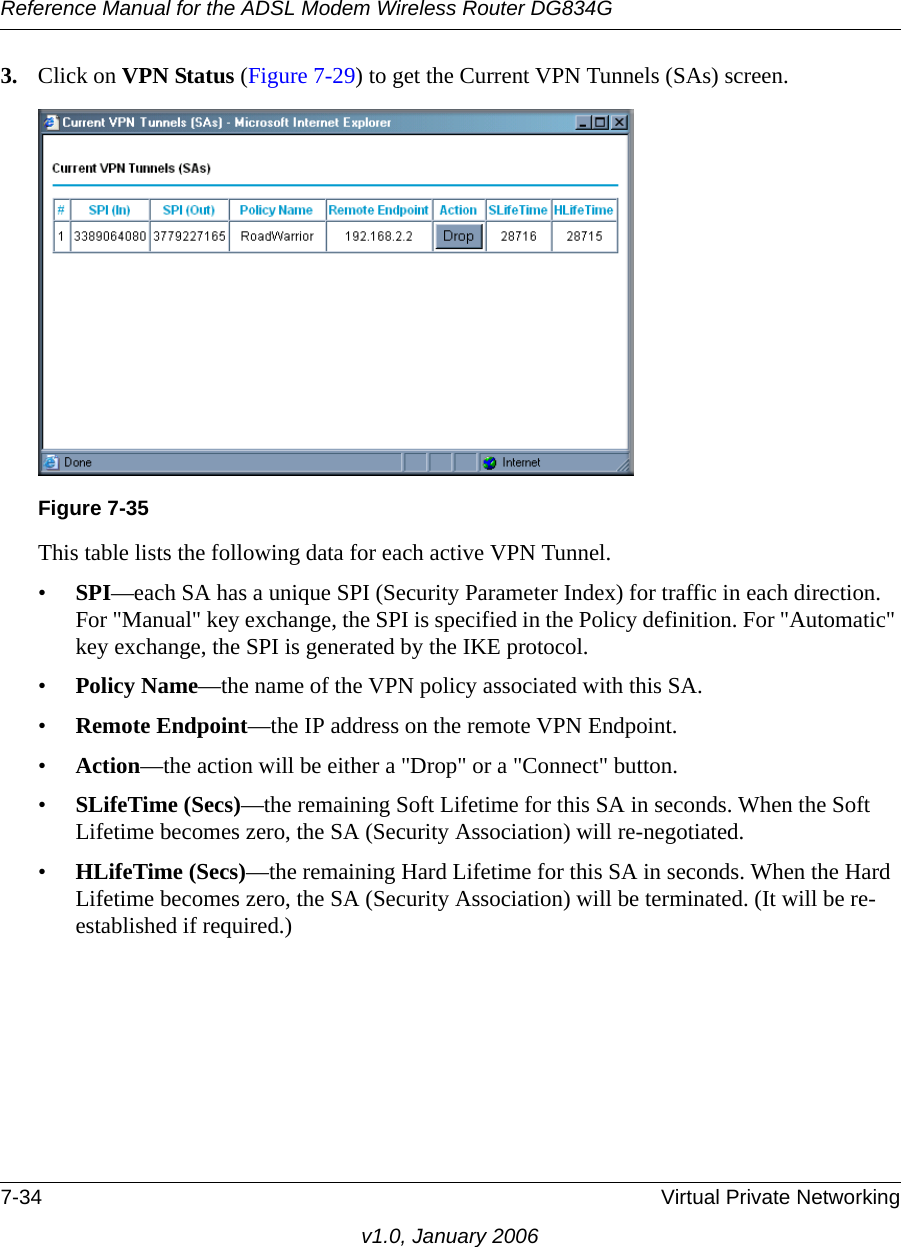 Reference Manual for the ADSL Modem Wireless Router DG834G7-34 Virtual Private Networkingv1.0, January 20063. Click on VPN Status (Figure 7-29) to get the Current VPN Tunnels (SAs) screen.This table lists the following data for each active VPN Tunnel. •SPI—each SA has a unique SPI (Security Parameter Index) for traffic in each direction. For &quot;Manual&quot; key exchange, the SPI is specified in the Policy definition. For &quot;Automatic&quot; key exchange, the SPI is generated by the IKE protocol. •Policy Name—the name of the VPN policy associated with this SA. •Remote Endpoint—the IP address on the remote VPN Endpoint. •Action—the action will be either a &quot;Drop&quot; or a &quot;Connect&quot; button. •SLifeTime (Secs)—the remaining Soft Lifetime for this SA in seconds. When the Soft Lifetime becomes zero, the SA (Security Association) will re-negotiated. •HLifeTime (Secs)—the remaining Hard Lifetime for this SA in seconds. When the Hard Lifetime becomes zero, the SA (Security Association) will be terminated. (It will be re-established if required.) Figure 7-35