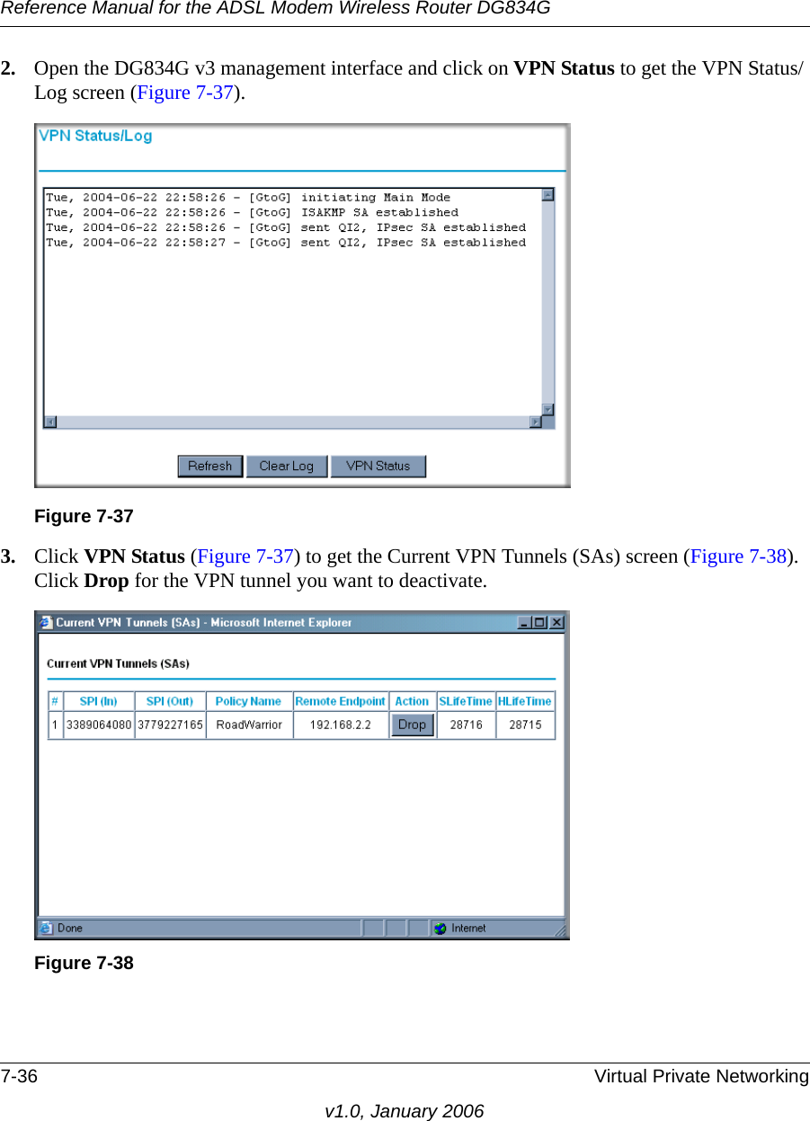 Reference Manual for the ADSL Modem Wireless Router DG834G7-36 Virtual Private Networkingv1.0, January 20062. Open the DG834G v3 management interface and click on VPN Status to get the VPN Status/Log screen (Figure 7-37).3. Click VPN Status (Figure 7-37) to get the Current VPN Tunnels (SAs) screen (Figure 7-38). Click Drop for the VPN tunnel you want to deactivate.Figure 7-37Figure 7-38