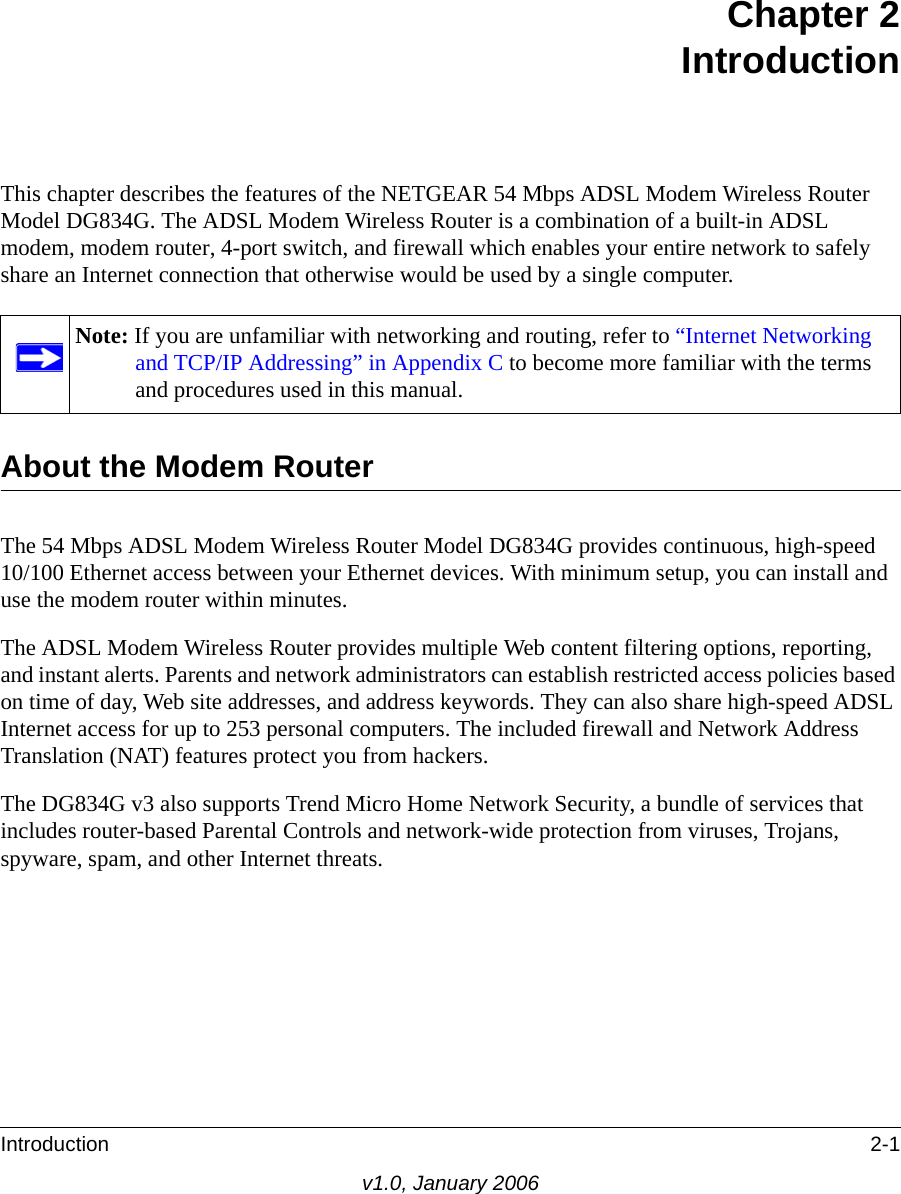 Introduction 2-1v1.0, January 2006Chapter 2 IntroductionThis chapter describes the features of the NETGEAR 54 Mbps ADSL Modem Wireless Router Model DG834G. The ADSL Modem Wireless Router is a combination of a built-in ADSL modem, modem router, 4-port switch, and firewall which enables your entire network to safely share an Internet connection that otherwise would be used by a single computer.About the Modem RouterThe 54 Mbps ADSL Modem Wireless Router Model DG834G provides continuous, high-speed 10/100 Ethernet access between your Ethernet devices. With minimum setup, you can install and use the modem router within minutes.The ADSL Modem Wireless Router provides multiple Web content filtering options, reporting, and instant alerts. Parents and network administrators can establish restricted access policies based on time of day, Web site addresses, and address keywords. They can also share high-speed ADSL Internet access for up to 253 personal computers. The included firewall and Network Address Translation (NAT) features protect you from hackers. The DG834G v3 also supports Trend Micro Home Network Security, a bundle of services that includes router-based Parental Controls and network-wide protection from viruses, Trojans, spyware, spam, and other Internet threats.Note: If you are unfamiliar with networking and routing, refer to “Internet Networking and TCP/IP Addressing” in Appendix C to become more familiar with the terms and procedures used in this manual.