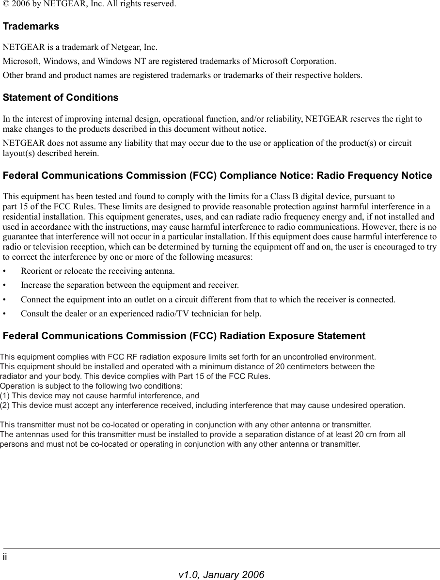 iiv1.0, January 2006© 2006 by NETGEAR, Inc. All rights reserved.TrademarksNETGEAR is a trademark of Netgear, Inc. Microsoft, Windows, and Windows NT are registered trademarks of Microsoft Corporation.Other brand and product names are registered trademarks or trademarks of their respective holders.Statement of ConditionsIn the interest of improving internal design, operational function, and/or reliability, NETGEAR reserves the right to make changes to the products described in this document without notice.NETGEAR does not assume any liability that may occur due to the use or application of the product(s) or circuit layout(s) described herein.Federal Communications Commission (FCC) Compliance Notice: Radio Frequency NoticeThis equipment has been tested and found to comply with the limits for a Class B digital device, pursuant to  part 15 of the FCC Rules. These limits are designed to provide reasonable protection against harmful interference in a residential installation. This equipment generates, uses, and can radiate radio frequency energy and, if not installed and used in accordance with the instructions, may cause harmful interference to radio communications. However, there is no guarantee that interference will not occur in a particular installation. If this equipment does cause harmful interference to radio or television reception, which can be determined by turning the equipment off and on, the user is encouraged to try to correct the interference by one or more of the following measures:• Reorient or relocate the receiving antenna.• Increase the separation between the equipment and receiver.• Connect the equipment into an outlet on a circuit different from that to which the receiver is connected.• Consult the dealer or an experienced radio/TV technician for help. Federal Communications Commission (FCC) Radiation Exposure StatementThis equipment complies with FCC RF radiation exposure limits set forth for an uncontrolled environment. This equipment should be installed and operated with a minimum distance of 20 centimeters between the  radiator and your body. This device complies with Part 15 of the FCC Rules. Operation is subject to the following two conditions:(1) This device may not cause harmful interference, and(2) This device must accept any interference received, including interference that may cause undesired operation.This transmitter must not be co-located or operating in conjunction with any other antenna or transmitter.The antennas used for this transmitter must be installed to provide a separation distance of at least 20 cm from all persons and must not be co-located or operating in conjunction with any other antenna or transmitter.