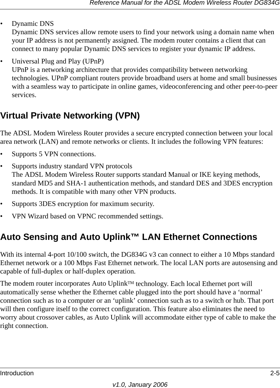 Reference Manual for the ADSL Modem Wireless Router DG834GIntroduction 2-5v1.0, January 2006• Dynamic DNS Dynamic DNS services allow remote users to find your network using a domain name when your IP address is not permanently assigned. The modem router contains a client that can connect to many popular Dynamic DNS services to register your dynamic IP address.• Universal Plug and Play (UPnP) UPnP is a networking architecture that provides compatibility between networking technologies. UPnP compliant routers provide broadband users at home and small businesses with a seamless way to participate in online games, videoconferencing and other peer-to-peer services. Virtual Private Networking (VPN)The ADSL Modem Wireless Router provides a secure encrypted connection between your local area network (LAN) and remote networks or clients. It includes the following VPN features: • Supports 5 VPN connections.• Supports industry standard VPN protocols The ADSL Modem Wireless Router supports standard Manual or IKE keying methods, standard MD5 and SHA-1 authentication methods, and standard DES and 3DES encryption methods. It is compatible with many other VPN products.• Supports 3DES encryption for maximum security.• VPN Wizard based on VPNC recommended settings.Auto Sensing and Auto Uplink™ LAN Ethernet ConnectionsWith its internal 4-port 10/100 switch, the DG834G v3 can connect to either a 10 Mbps standard Ethernet network or a 100 Mbps Fast Ethernet network. The local LAN ports are autosensing and capable of full-duplex or half-duplex operation. The modem router incorporates Auto UplinkTM technology. Each local Ethernet port will automatically sense whether the Ethernet cable plugged into the port should have a ‘normal’ connection such as to a computer or an ‘uplink’ connection such as to a switch or hub. That port will then configure itself to the correct configuration. This feature also eliminates the need to worry about crossover cables, as Auto Uplink will accommodate either type of cable to make the right connection.