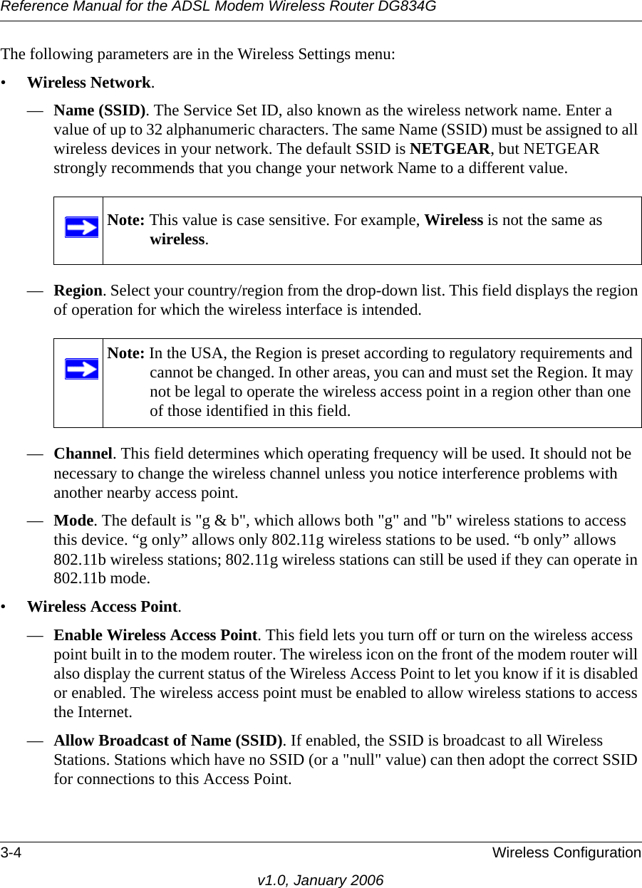 Reference Manual for the ADSL Modem Wireless Router DG834G3-4 Wireless Configurationv1.0, January 2006The following parameters are in the Wireless Settings menu:•Wireless Network.—Name (SSID). The Service Set ID, also known as the wireless network name. Enter a value of up to 32 alphanumeric characters. The same Name (SSID) must be assigned to all wireless devices in your network. The default SSID is NETGEAR, but NETGEAR strongly recommends that you change your network Name to a different value. —Region. Select your country/region from the drop-down list. This field displays the region of operation for which the wireless interface is intended.—Channel. This field determines which operating frequency will be used. It should not be necessary to change the wireless channel unless you notice interference problems with another nearby access point.—Mode. The default is &quot;g &amp; b&quot;, which allows both &quot;g&quot; and &quot;b&quot; wireless stations to access this device. “g only” allows only 802.11g wireless stations to be used. “b only” allows 802.11b wireless stations; 802.11g wireless stations can still be used if they can operate in 802.11b mode.•Wireless Access Point.—Enable Wireless Access Point. This field lets you turn off or turn on the wireless access point built in to the modem router. The wireless icon on the front of the modem router will also display the current status of the Wireless Access Point to let you know if it is disabled or enabled. The wireless access point must be enabled to allow wireless stations to access the Internet.—Allow Broadcast of Name (SSID). If enabled, the SSID is broadcast to all Wireless Stations. Stations which have no SSID (or a &quot;null&quot; value) can then adopt the correct SSID for connections to this Access Point.Note: This value is case sensitive. For example, Wireless is not the same as wireless.Note: In the USA, the Region is preset according to regulatory requirements and cannot be changed. In other areas, you can and must set the Region. It may not be legal to operate the wireless access point in a region other than one of those identified in this field.